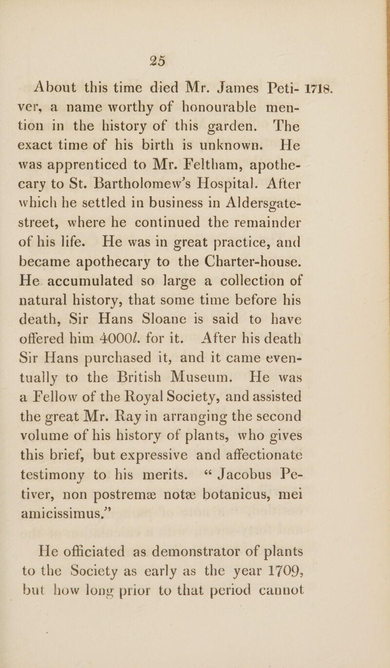 About this time died Mr. Janies Peti- 1718. ver, a name worthy of honourable men¬ tion in the history of this garden. The exact time of his birth is unknown. He was apprenticed to Mr. Feltham, apothe¬ cary to St. Bartholomew's Hospital. After which he settled in business in Aldersgate- street, where he continued the remainder of his life. He was in great practice, and became apothecary to the Charter-house. He accumulated so large a collection of natural history, that some time before his death, Sir Hans Sloane is said to have offered him 4000/. for it. After his death Sir Hans purchased it, and it came even¬ tually to the British Museum. He was a Fellow of the Royal Society, and assisted the great Mr. Ray in arranging the second volume of his history of plants, who gives this brief, but expressive and affectionate testimony to his merits. 66 Jacobus Pe- tiver, non postremae notae botanicus, mei amicissimus/’ He officiated as demonstrator of plants to the Society as early as the year 1709, but how long prior to that period cannot