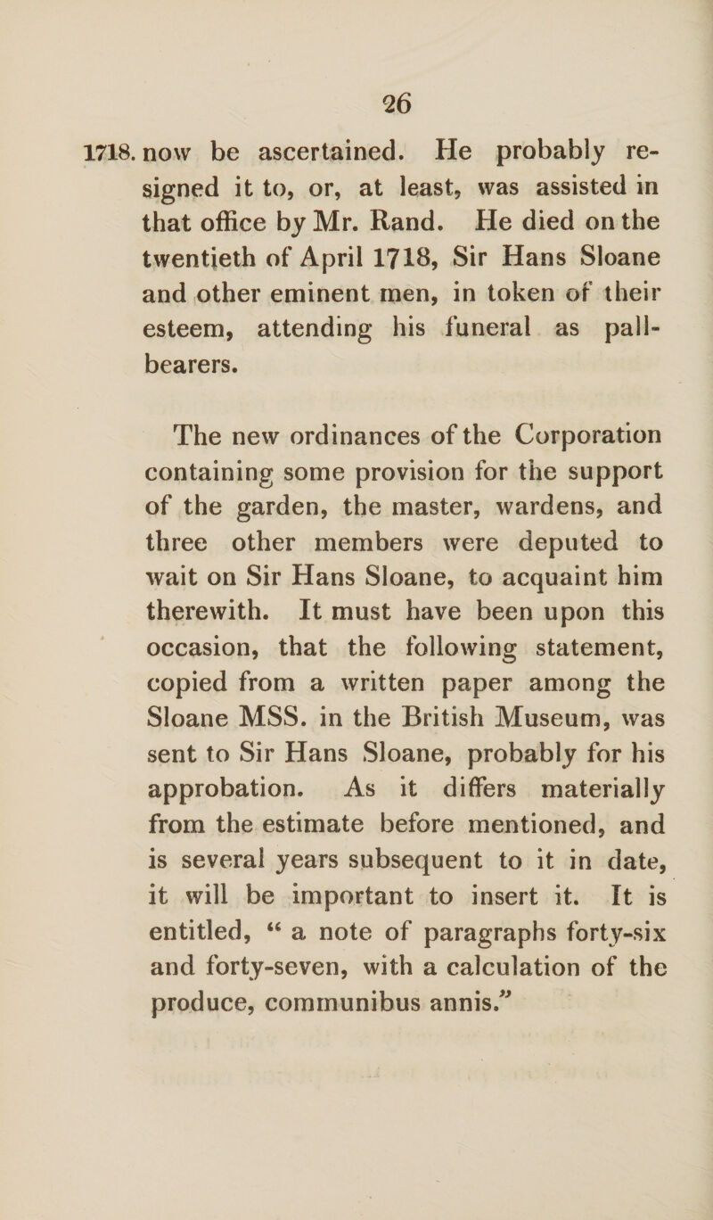 1718. now be ascertained. He probably re¬ signed it to, or, at least, was assisted in that office by Mr. Rand. He died on the twentieth of April 1718, Sir Hans Sloane and other eminent men, in token of their esteem, attending his funeral as pall¬ bearers. The new ordinances of the Corporation containing some provision for the support of the garden, the master, wardens, and three other members were deputed to wait on Sir Hans Sloane, to acquaint him therewith. It must have been upon this occasion, that the following statement, copied from a written paper among the Sloane MSS. in the British Museum, was sent to Sir Hans Sloane, probably for his approbation. As it differs materially from the estimate before mentioned, and is several years subsequent to it in date, it will be important to insert it. It is entitled, “ a note of paragraphs forty-six and forty-seven, with a calculation of the produce, communibus annis,”
