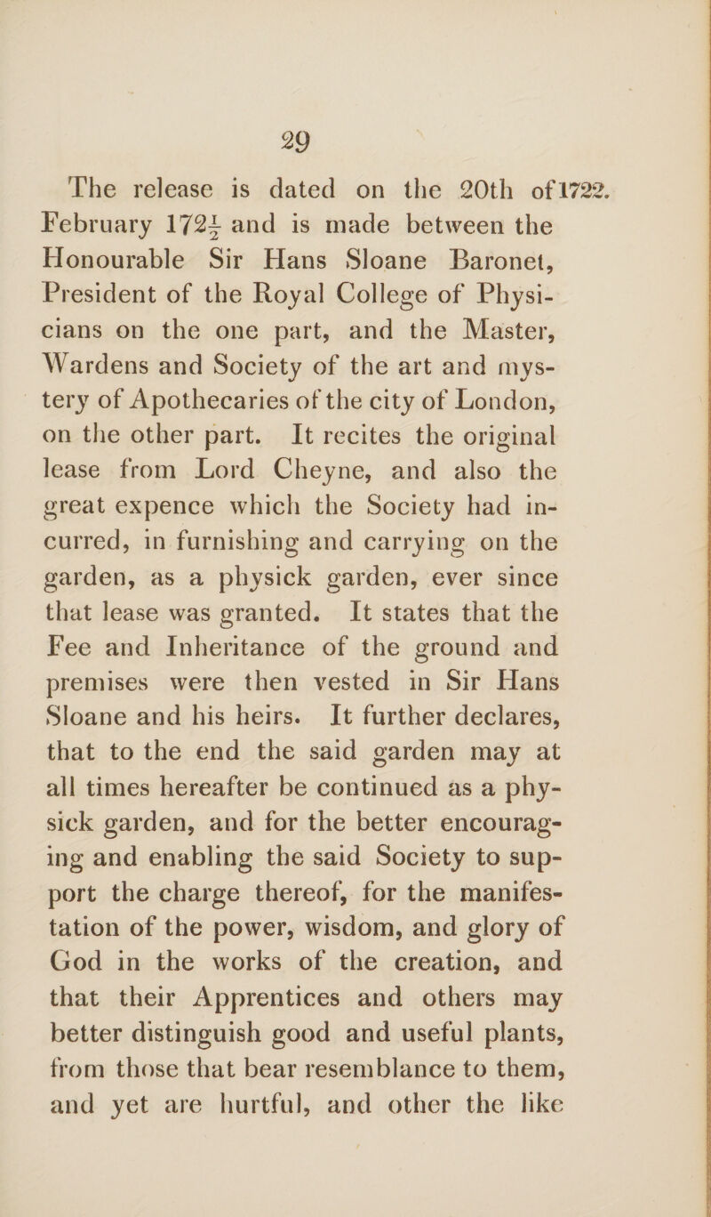 The release is dated on the 20th of1722. February 172^ and is made between the Honourable Sir Hans Sloane Baronet, President of the Royal College of Physi¬ cians on the one part, and the Master, Wardens and Society of the art and mys¬ tery of Apothecaries of the city of London, on the other part. It recites the original lease from Lord Cheyne, and also the great expence which the Society had in¬ curred, in furnishing and carrying on the garden, as a physick garden, ever since that lease was granted. It states that the Fee and Inheritance of the ground and premises were then vested in Sir Hans Sloane and his heirs. It further declares, that to the end the said garden mav at all times hereafter be continued as a phy¬ sick garden, and for the better encourag¬ ing and enabling the said Society to sup¬ port the charge thereof, for the manifes¬ tation of the power, wisdom, and glory of God in the works of the creation, and that their Apprentices and others may better distinguish good and useful plants, from those that bear resemblance to them, and yet are hurtful, and other the like