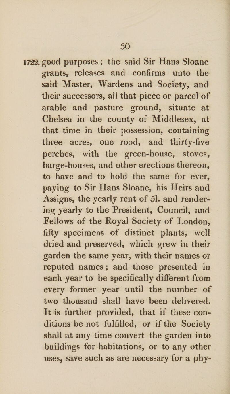 1722. good purposes ; the said Sir Hans Sloane grants, releases and confirms unto the said Master, Wardens and Society, and their successors, all that piece or parcel of arable and pasture ground, situate at Chelsea in the county of Middlesex, at that time in their possession, containing three acres, one rood, and thirty-five perches, with the green-house, stoves, barge-houses, and other erections thereon, to have and to hold the same for ever, paying to Sir Hans Sloane, his Heirs and Assigns, the yearly rent of 51. and render¬ ing yearly to the President, Council, and Fellows of the Royal Society of London, fifty specimens of distinct plants, well dried and preserved, which grew in their garden the same year, with their names or reputed names; and those presented in each year to be specifically different from every former year until the number of two thousand shall have been delivered. It is further provided, that if these con¬ ditions be not fulfilled, or if the Society shall at any time convert the garden into buildings for habitations, or to any other uses, save such as are necessary for a phy-