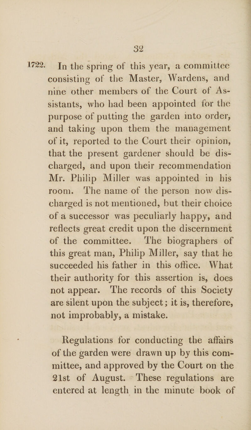 1722. Jn the spring of this year, a committee consisting of the Master, Wardens, and nine other members of the Court of As¬ sistants, who had been appointed for the purpose of putting the garden into order, and taking upon them the management of it, reported to the Court their opinion, that the present gardener should be dis¬ charged, and upon their recommendation Mr. Philip Miller was appointed in his room. The name of the person now dis¬ charged is not mentioned, but their choice of a successor was peculiarly happy, and reflects great credit upon the discernment of the committee. The biographers of this great man, Philip Miller, say that he succeeded his father in this ofliee. What their authority for this assertion is, does not appear. The records of this Society are silent upon the subject; it is, therefore, not improbably, a mistake. Regulations for conducting the affairs of the garden were drawn up by this com¬ mittee, and approved by the Court on the 21st of August. These regulations are entered at length in the minute book of