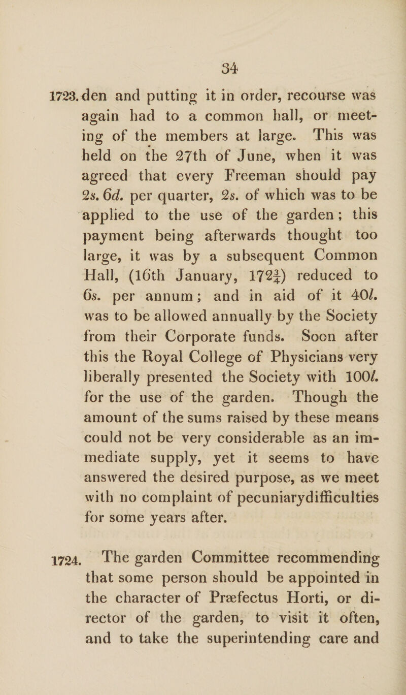 1723. den and putting it in order, recourse was again had to a common hall, or meet¬ ing of the members at large. This was held on the 27th of June, when it was agreed that every Freeman should pay 2s. 6d. per quarter, 2s. of which was to be applied to the use of the garden; this payment being afterwards thought too large, it was by a subsequent Common Hall, (16th January, 172J) reduced to 6s. per annum; and in aid of it 40/. was to be allowed annually by the Society from their Corporate funds. Soon after this the Royal College of Physicians very liberally presented the Society with 100/. for the use of the garden. Though the amount of the sums raised by these means could not be very considerable as an im¬ mediate supply, yet it seems to have answered the desired purpose, as we meet with no complaint of pecuniarydifficulties for some years after. 1724. The garden Committee recommending that some person should be appointed in the character of Preefectus Horti, or di¬ rector of the garden, to visit it often, and to take the superintending care and