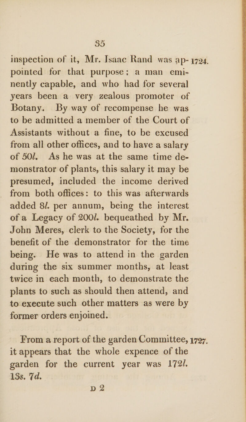 inspection of it, Mr. Isaac Rand was ap-1724. pointed for that purpose; a man emi¬ nently capable, and who had for several years been a very zealous promoter of Botany. By way of recompense he was to be admitted a member of the Court of Assistants without a fine, to be excused from all other offices, and to have a salary of 50/, As he was at the same time de¬ monstrator of plants, this salary it may be presumed, included the income derived from both offices: to this was afterwards added 81. per annum, being the interest of a Legacy of 200/. bequeathed by Mr. John Meres, clerk to the Society, for the benefit of the demonstrator for the time being. He was to attend in the garden during the six summer months, at least twice in each month, to demonstrate the plants to such as should then attend, and to execute such other matters as were by former orders enjoined. From a report of the garden Committee, 1727, it appears that the whole expence of the garden for the current year was 172/. 13s. 7d. D 2