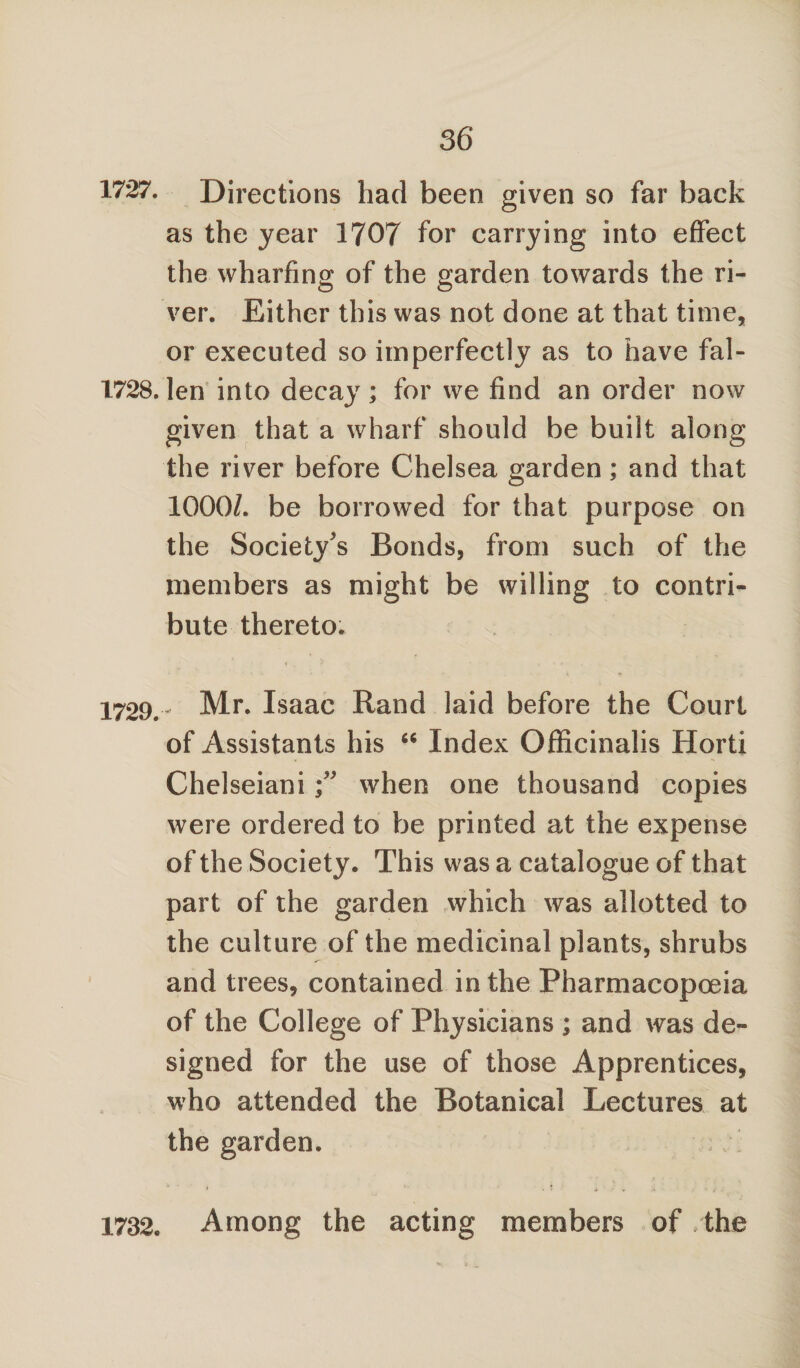 1727. Directions had been given so far back as the year 1707 for carrying into effect the wharfing of the garden towards the ri¬ ver. Either this was not done at that time, or executed so imperfectly as to have fal- 1728.len into decay; for we find an order now given that a wharf should be built along the river before Chelsea garden; and that 1000/. be borrowed for that purpose on the Society's Bonds, from such of the members as might be willing to contri¬ bute thereto. 1729.- Mr. Isaac Rand laid before the Court of Assistants his “ Index Officinalis Horti Chelseiani when one thousand copies were ordered to be printed at the expense of the Society. This was a catalogue of that part of the garden which was allotted to the culture of the medicinal plants, shrubs and trees, contained in the Pharmacopoeia of the College of Physicians ; and was de¬ signed for the use of those Apprentices, who attended the Botanical Lectures at the garden. 1732. Among the acting members of the