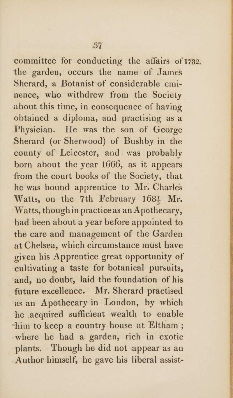 committee for conducting the affairs of 1732. the garden, occurs the name of James Sherard, a Botanist of considerable emi¬ nence, who withdrew from the Society about this time, in consequence of having obtained a diploma, and practising as a Physician. He was the son of George Sherard (or Sherwood) of Bushby in the county of Leicester, and was probably born about the year 1666, as it appears from the court books of the Society, that he was bound apprentice to Mr, Charles Watts, on the 7th February 168^ Mr. Watts, though in practice as an Apothecary, had been about a year before appointed to the care and management of the Garden at Chelsea, which circumstance must have given his Apprentice great opportunity of cultivating a taste for botanical pursuits, and, no doubt, laid the foundation of his future excellence. Mr. Sherard practised as an Apothecary in London, by which he acquired sufficient wealth to enable him to keep a country house at Eltham ; where he had a garden, rich in exotic plants. Though he did not appear as an Author himself, he gave his liberal assist-