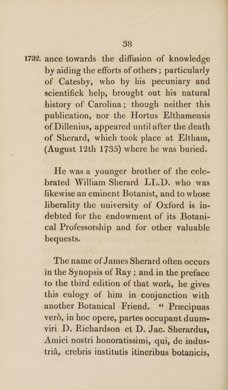 1732. ance towards the diffusion of knowledge by aiding the efforts of others; particularly of Catesby, who by his pecuniary and scientifick help, brought out his natural history of Carolina; though neither this publication, nor the Hortus Elthamensis of Dillenius, appeared until after the death of Sherard, which took place at Eltham, (August 12th 1735) where he was buried. He was a younger brother of the cele¬ brated William Sherard LXi.D. who was likewise an eminent Botanist, and to whose liberality the university of Oxford is in¬ debted for the endowment of its Botani¬ cal Professorship and for other valuable bequests. The name of James Sherard often occurs in the Synopsis of Ray ; and in the preface to the third edition of that work, he gives this eulogy of him in conjunction with another Botanical Friend. <c Prsecipuas verb, in hoc opere, partes occupant duum¬ viri D. Richardson et D. Jac. Sherardus, Amici nostri honoratissimi, qui, de indus- tria, crebris institutis itineribus botanicis,