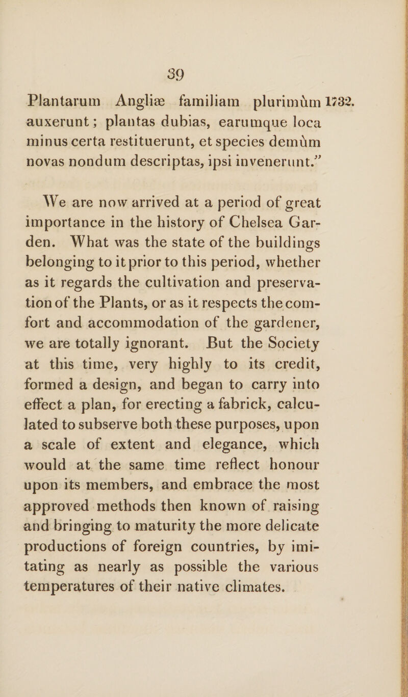 Plantarum Angliae familiam plurimhm 1732. auxerunt; plantas dubias, earumque loca minus certa restituerunt, et species dcmum novas nondum descriptas, ipsi invenerunt. We are now arrived at a period of great importance in the history of Chelsea Gar¬ den. What was the state of the buildings belonging to it prior to this period, whether as it regards the cultivation and preserva¬ tion of the Plants, or as it respects the com¬ fort and accommodation of the gardener, we are totally ignorant. But the Society at this time, very highly to its credit, formed a design, and began to carry into effect a plan, for erecting a fabrick, calcu¬ lated to subserve both these purposes, upon a scale of extent and elegance, which would at the same time reflect honour upon its members, and embrace the most approved methods then known of raising and bringing to maturity the more delicate productions of foreign countries, by imi¬ tating as nearly as possible the various temperatures of their native climates.