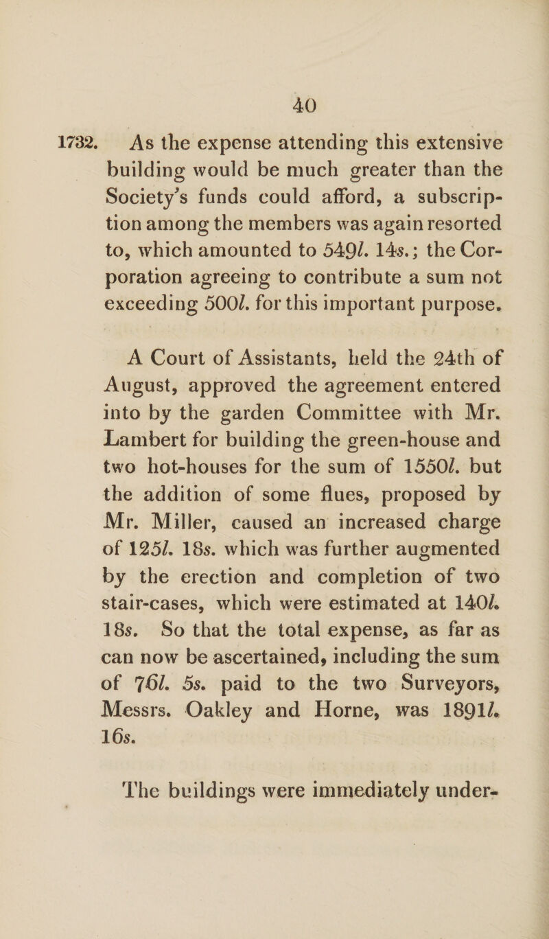 1732. As the expense attending this extensive building would be much greater than the Society^ funds could afford, a subscrip¬ tion among the members was again resorted to, which amounted to 549/. 14s.; the Cor¬ poration agreeing to contribute a sum not exceeding 500/. for this important purpose. A Court of Assistants, held the 24th of August, approved the agreement entered into by the garden Committee with Mr. Lambert for building the green-house and two hot-houses for the sum of 1550/. but the addition of some flues, proposed by Mr. Miller, caused an increased charge of 125/. 18s. which was further augmented by the erection and completion of two stair-cases, which were estimated at 140/. 185. So that the total expense, as far as can now be ascertained, including the sum of 761. 5s. paid to the two Surveyors, Messrs. Oakley and Horne, was 1891/. 165. The buildings were immediately under-