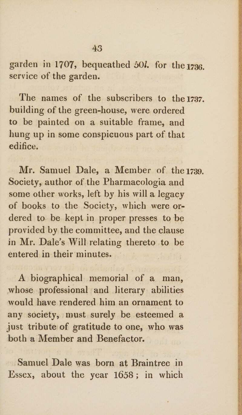 garden in 1707, bequeathed 50/. for the 1736. service of the garden. The names of the subscribers to the 1787. building of the green-house, were ordered to be painted on a suitable frame, and hung up in some conspicuous part of that edifice. Mr. Samuel Dale, a Member of the 1739. Society, author of the Pharmacologia and some other works, left by his will a legacy of books to the Society, which were or¬ dered to be kept in proper presses to be provided by the committee, and the clause in Mr. Dale's Will relating thereto to be entered in their minutes. A biographical memorial of a man, whose professional and literary abilities would have rendered him an ornament to any society, must surely be esteemed a just tribute of gratitude to one, who was both a Member and Benefactor. Samuel Dale was born at Braintree in Essex, about the year 1658; in which