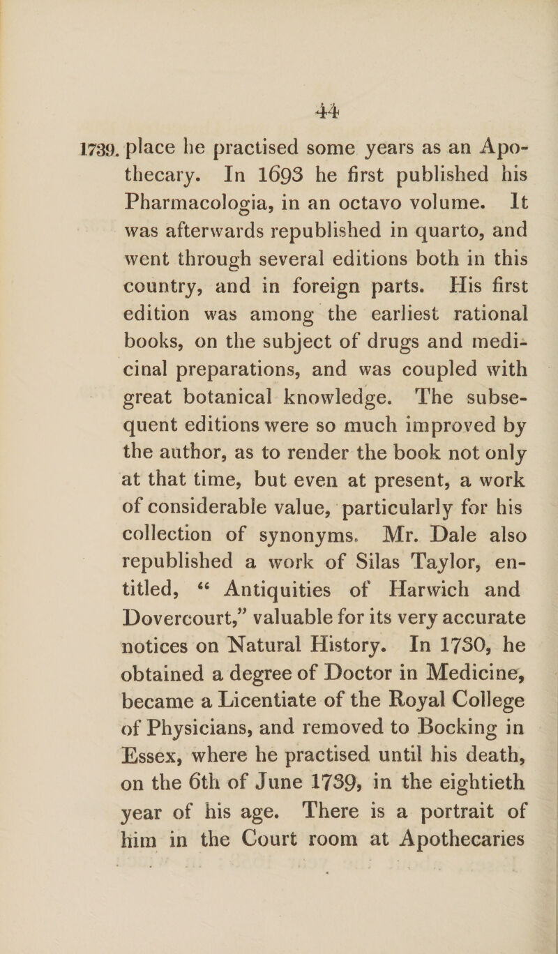 1739. place he practised some years as an Apo¬ thecary. In 1693 he first published his Pharmacologia, in an octavo volume. It was afterwards republished in quarto, and went through several editions both in this country, and in foreign parts. His first edition was among the earliest rational books, on the subject of drugs and medi¬ cinal preparations, and was coupled with great botanical knowledge. The subse¬ quent editions were so much improved by the author, as to render the book not only at that time, but even at present, a work of considerable value, particularly for his collection of synonyms, Mr. Dale also republished a work of Silas Taylor, en¬ titled, 66 Antiquities of Harwich and Dovercourt,” valuable for its very accurate notices on Natural History. In 1730, he obtained a degree of Doctor in Medicine, became a Licentiate of the Royal College of Physicians, and removed to Rocking in Essex, where he practised until his death, on the 6th of June 1739? in the eightieth year of his age. There is a portrait of him in the Court room at Apothecaries