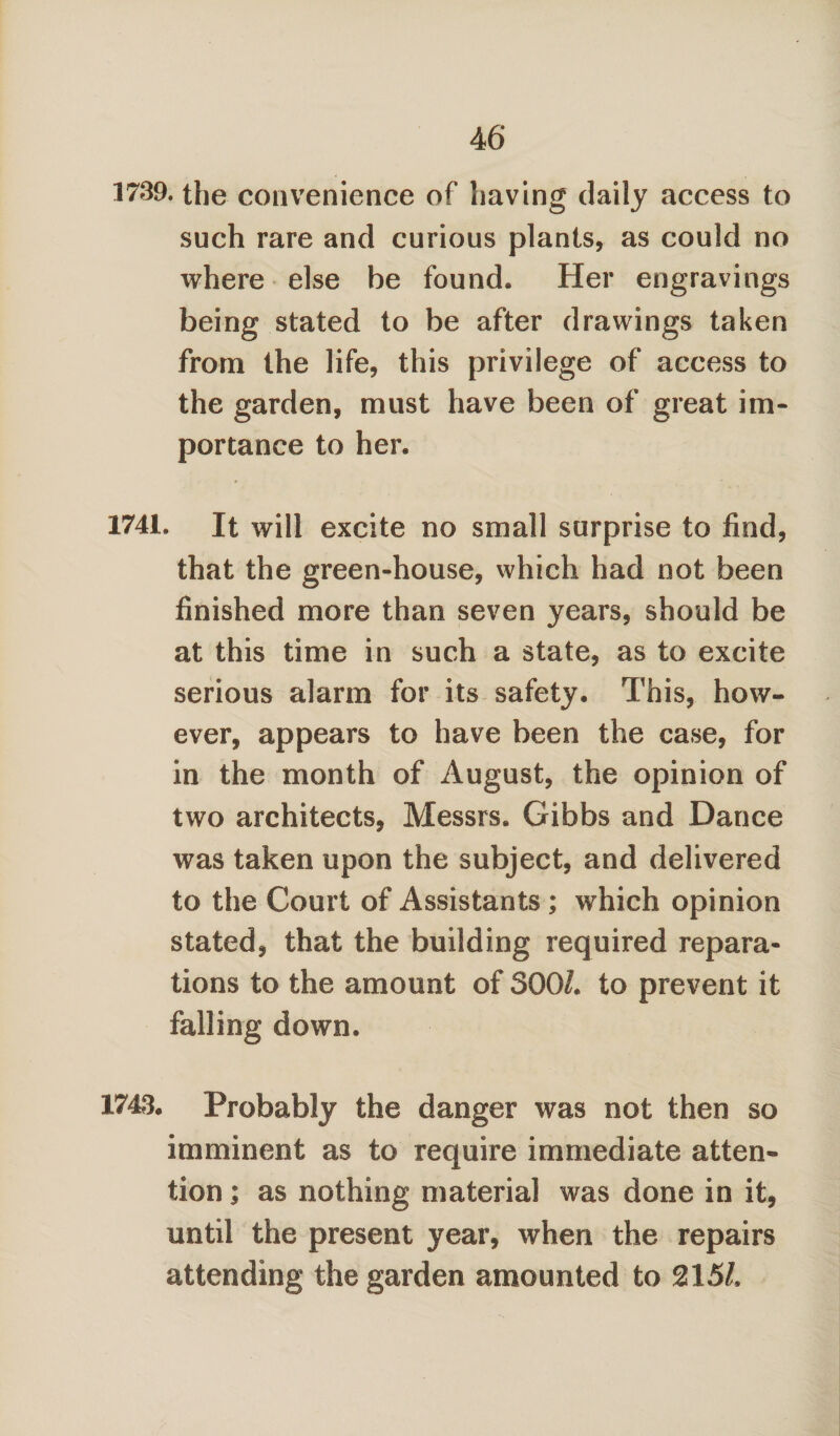 1739. the convenience of having daily access to such rare and curious plants, as could no where else be found. Her engravings being stated to be after drawings taken from the life, this privilege of access to the garden, must have been of great im¬ portance to her. 1741. It will excite no small surprise to find, that the green-house, which had not been finished more than seven years, should be at this time in such a state, as to excite serious alarm for its safety. This, how¬ ever, appears to have been the case, for in the month of August, the opinion of two architects, Messrs. Gibbs and Dance was taken upon the subject, and delivered to the Court of Assistants ; which opinion stated, that the building required repara¬ tions to the amount of 3001. to prevent it falling down. 1743. Probably the danger was not then so imminent as to require immediate atten¬ tion ; as nothing material was done in it, until the present year, when the repairs attending the garden amounted to 215/.