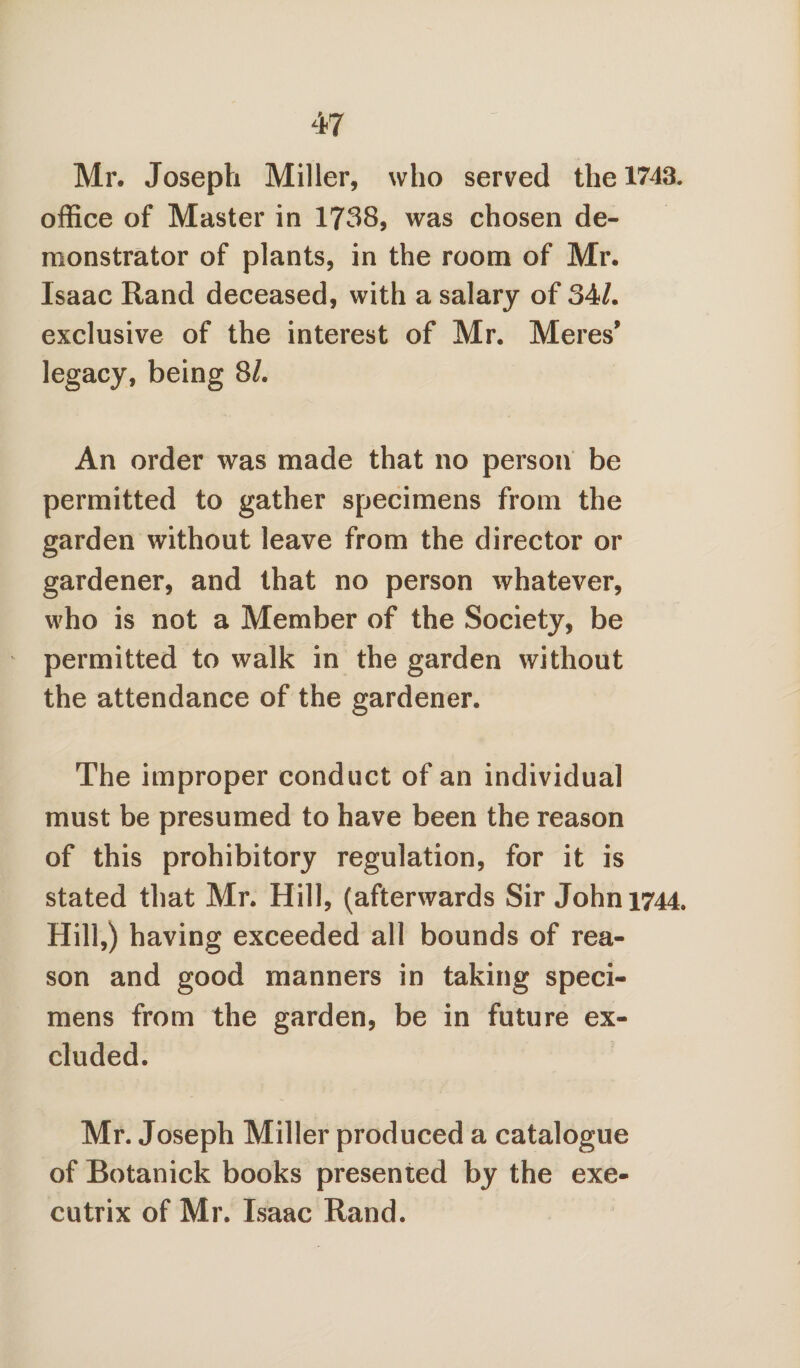 Mr. Joseph Miller, who served the 1743. office of Master in 1738, was chosen de¬ monstrator of plants, in the room of Mr. Isaac Rand deceased, with a salary of 34/. exclusive of the interest of Mr. Meres' legacy, being 81. An order was made that no person be permitted to gather specimens from the garden without leave from the director or gardener, and that no person whatever, who is not a Member of the Society, be permitted to walk in the garden without the attendance of the gardener. The improper conduct of an individual must be presumed to have been the reason of this prohibitory regulation, for it is stated that Mr. Hill, (afterwards Sir John 1744. Hill,) having exceeded all bounds of rea¬ son and good manners in taking speci¬ mens from the garden, be in future ex¬ cluded. Mr. Joseph Miller produced a catalogue of Botanick books presented by the exe¬ cutrix of Mr. Isaac Rand.