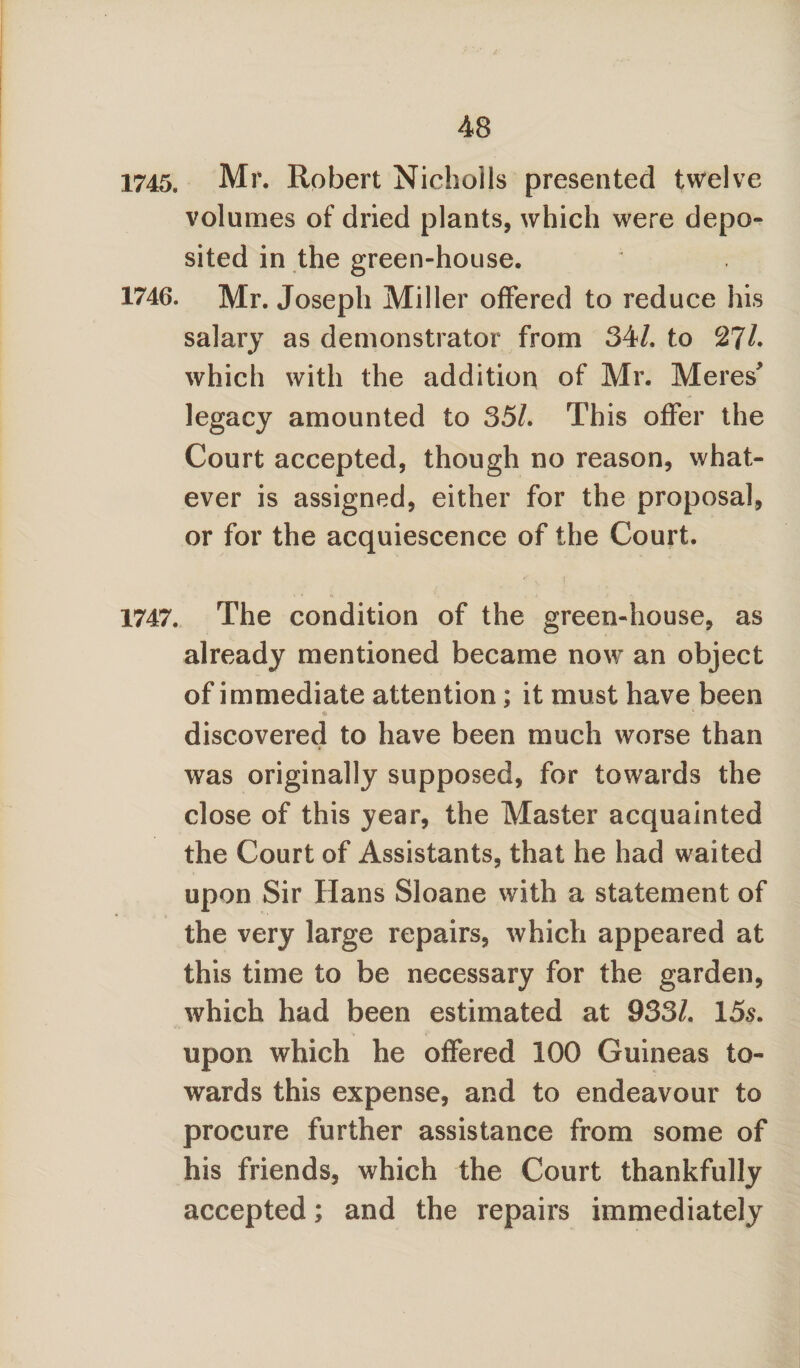 1745. Mr. Robert Nicholls presented twelve volumes of dried plants, which were depo¬ sited in the green-house. 1746. Mr. Joseph Miller offered to reduce his salary as demonstrator from 34/. to 2?/. which with the addition of Mr. Meres' legacy amounted to 35/. This offer the Court accepted, though no reason, what¬ ever is assigned, either for the proposal, or for the acquiescence of the Court. 1747. The condition of the green-house, as already mentioned became now an object of immediate attention; it must have been discovered to have been much worse than was originally supposed, for towards the close of this year, the Master acquainted the Court of Assistants, that he had waited upon Sir Hans Sloane with a statement of the very large repairs, which appeared at this time to be necessary for the garden, which had been estimated at 933/. 15s. upon which he offered 100 Guineas to¬ wards this expense, and to endeavour to procure further assistance from some of his friends, which the Court thankfully accepted; and the repairs immediately