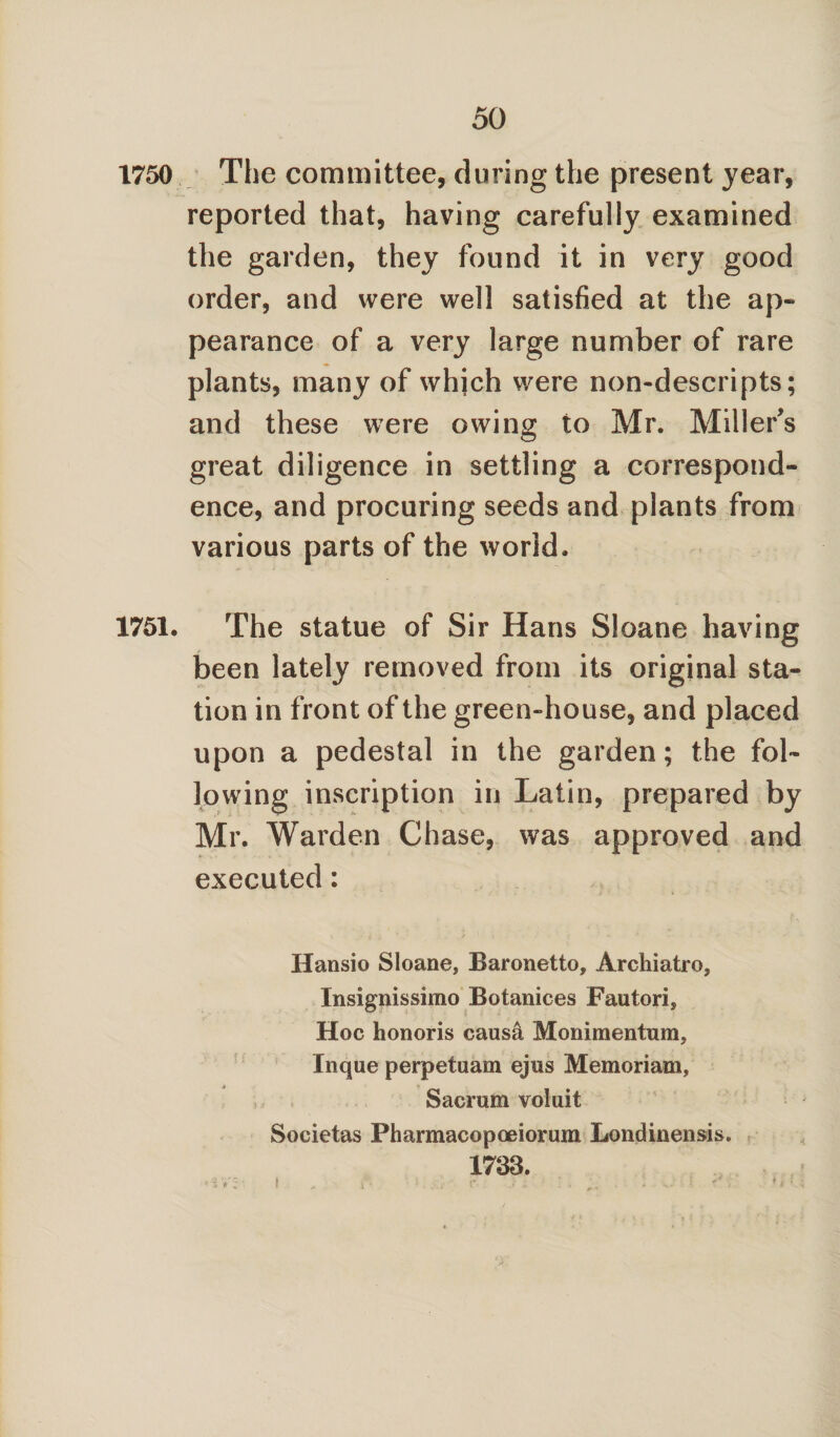 1750 The committee, during the present year, reported that, having carefully examined the garden, they found it in very good order, and were well satisfied at the ap¬ pearance of a very large number of rare plants, many of which were non-descripts; and these were owing to Mr. Miller's great diligence in settling a correspond¬ ence, and procuring seeds and plants from various parts of the world. 1751. The statue of Sir Hans Sloane having been lately removed from its original sta¬ tion in front of the green-house, and placed upon a pedestal in the garden; the fol¬ lowing inscription in Latin, prepared by Mr. Warden Chase, was approved and executed: Hansio Sloane, Baronetto, Archiatro, Insignissimo Botanices Fautori, Hoc honoris causal Monimentum, Inque perpetuam ejus Memoriam, Sacrum voluit Societas Pharmacopoeiorum Londinensis. 1733. •r*-;- i , * ; r. . .. - .. :• :