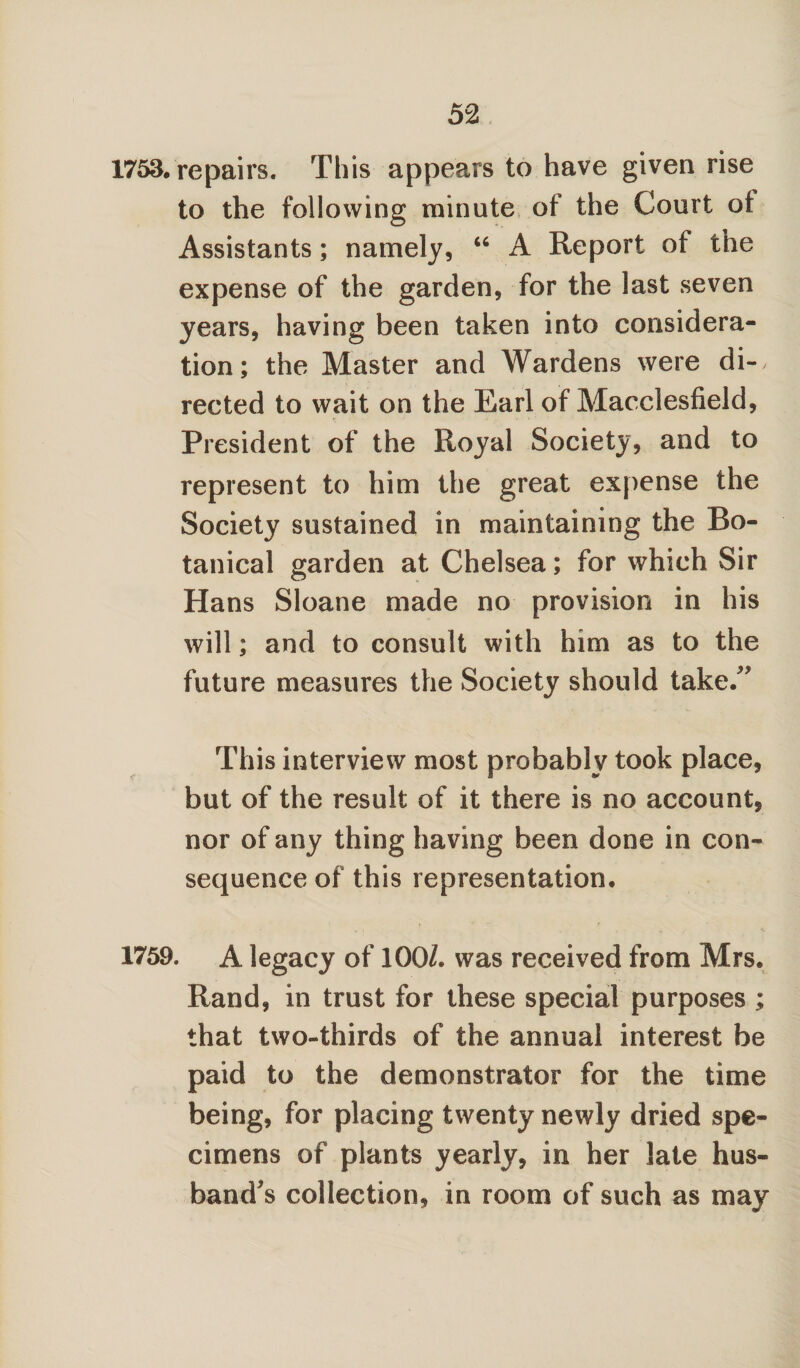 1753. repairs. This appears to have given rise to the following minute of the Court of Assistants; namely, “ A Report of the expense of the garden, for the last seven years, having been taken into considera¬ tion; the Master and Wardens were di-, rected to wait on the Earl of Macclesfield, . .. - , • * President of the Royal Society, and to represent to him the great expense the Society sustained in maintaining the Bo¬ tanical garden at Chelsea; for which Sir Hans Sloane made no provision in his will; and to consult with him as to the future measures the Society should take/' This interview most probably took place, but of the result of it there is no account, nor of any thing having been done in con¬ sequence of this representation. 1759. A legacy of 100/. was received from Mrs. Rand, in trust for these special purposes ; that two-thirds of the annual interest be paid to the demonstrator for the time being, for placing twenty newly dried spe¬ cimens of plants yearly, in her late hus¬ band's collection, in room of such as may