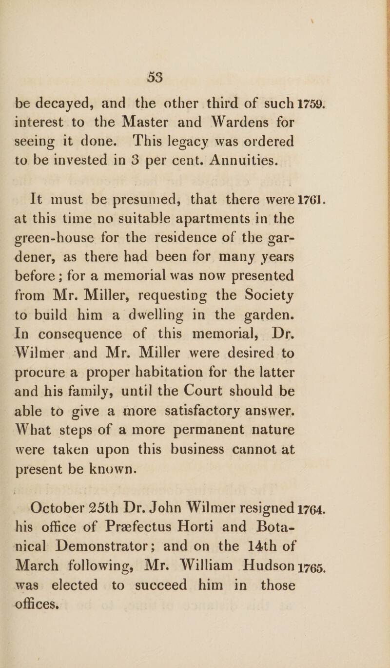 be decayed, and the other third of such 1759. interest to the Master and Wardens for seeing it done. This legacy was ordered to be invested in 3 per cent. Annuities. It must be presumed, that there were 1761. at this time no suitable apartments in the green-house for the residence of the gar¬ dener, as there had been for many years before; for a memorial was now presented from Mr. Miller, requesting the Society to build him a dwelling in the garden. In consequence of this memorial, Dr. Wilmer and Mr. Miller were desired to procure a proper habitation for the latter and his family, until the Court should be able to give a more satisfactory answer. What steps of a more permanent nature were taken upon this business cannot at present be known. October 25th Dr. John Wilmer resigned 1764. his office of Praefectus Horti and Bota¬ nical Demonstrator; and on the 14th of March following, Mr. William Hudson 1765. was elected to succeed him in those offices. /