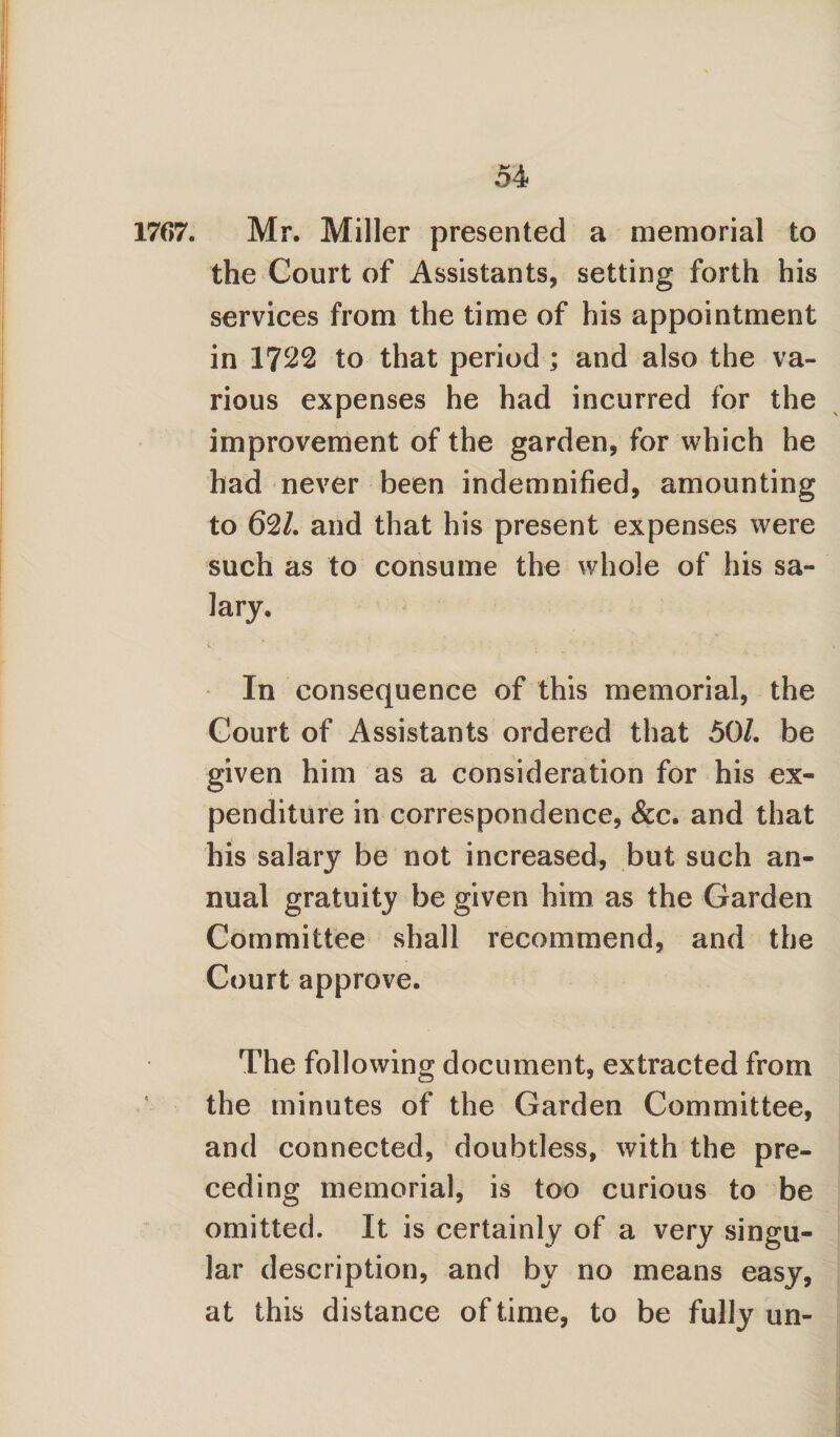 1767. Mr. Miller presented a memorial to the Court of Assistants, setting forth his services from the time of his appointment in 1722 to that period ; and also the va¬ rious expenses he had incurred for the improvement of the garden, for which he had never been indemnified, amounting to 62/. and that his present expenses were such as to consume the whole of his sa¬ lary. 1; ' . ’• •• • . 1 ' ‘ ' * • ; ; ' . In consequence of this memorial, the Court of Assistants ordered that 50/. be given him as a consideration for his ex¬ penditure in correspondence, &c. and that his salary be not increased, but such an¬ nual gratuity be given him as the Garden Committee shall recommend, and the Court approve. The following document, extracted from the minutes of the Garden Committee, and connected, doubtless, with the pre¬ ceding memorial, is too curious to be omitted. It is certainly of a very singu¬ lar description, and by no means easy, at this distance of time, to be fully un-