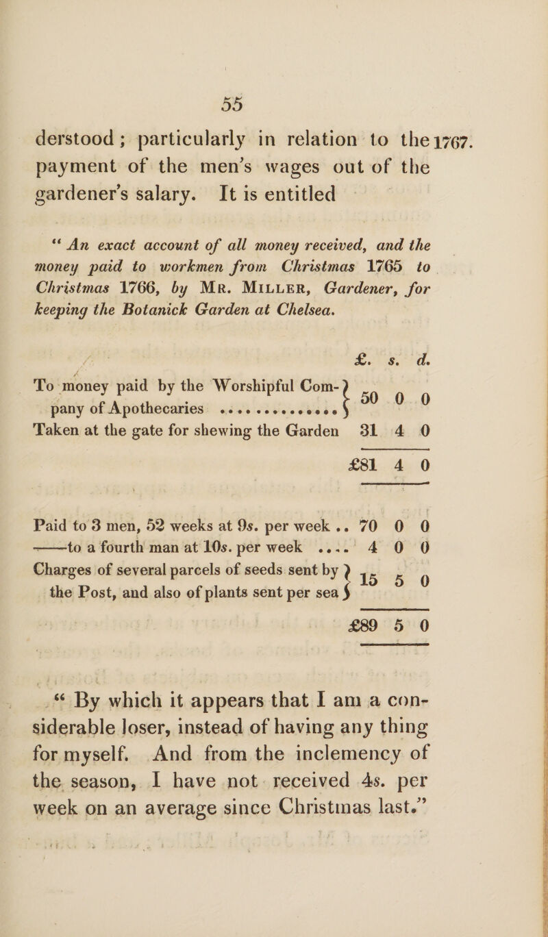 I 55 derstood; particularly in relation to thei7G7. payment of the men's wages out of the gardeners salary. It is entitled “ An exact account of all money received, and the money paid to vwrkmen from Christmas 1765 to Christmas 1766, by Mr. Miller, Gardener, for keeping the Botanick Garden at Chelsea. £ • s. d% / ‘ To money paid by the Worshipful Com-) pany of Apothecaries .«... ) ° ^ ^ Taken at the gate for shewing the Garden 31 4 0 £81 4 0 Paid to 3 men, 52 weeks at 9s. per week .. --to a fourth man at 10s. per week .... Charges of several parcels of seeds sent by } the Post, and also of plants sent per sea $ 70 0 0 4 0 0 15 5 0 £89 5 0 “ By which it appears that I am a con¬ siderable loser, instead of having any thing for myself. And from the inclemency of the season, I have not received 4s. per week on an average since Christmas last.'9 ■, > i.. k. .