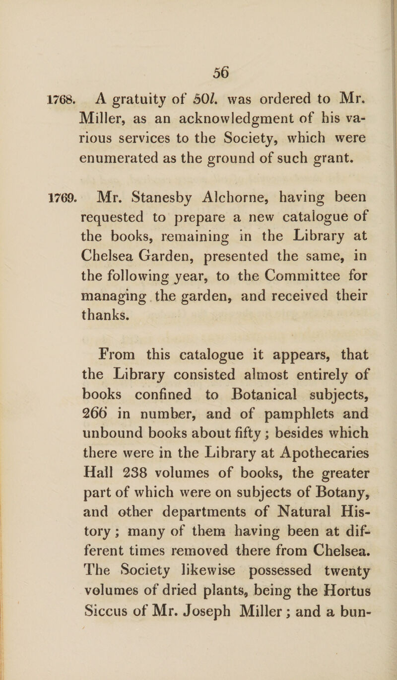 1768. A gratuity of 50/. was ordered to Mr. Miller, as an acknowledgment of his va¬ rious services to the Society, which were enumerated as the ground of such grant. 1769. Mr. Stanesby Alchorne, having been requested to prepare a new catalogue of the books, remaining in the Library at Chelsea Garden, presented the same, in the following year, to the Committee for managing the garden, and received their thanks. From this catalogue it appears, that the Library consisted almost entirely of books confined to Botanical subjects, 266 in number, and of pamphlets and unbound books about fifty; besides which there were in the Library at Apothecaries Hall 238 volumes of books, the greater part of which were on subjects of Botany, and other departments of Natural His¬ tory ; many of them having been at dif¬ ferent times removed there from Chelsea. The Society likewise possessed twenty volumes of dried plants, being the Hortus Siccus of Mr. Joseph Miller; and a bun- /