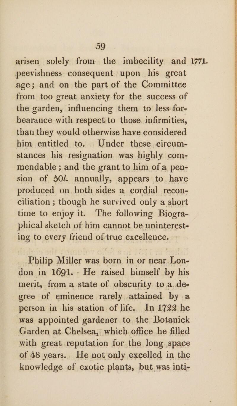 arisen solely from the imbecility and 1771. peevishness consequent upon his great age; and on the part of the Committee from too great anxiety for the success of the garden, influencing them to less for¬ bearance with respect to those infirmities, than they would otherwise have considered him entitled to. Under these circum¬ stances his resignation was highly com¬ mendable ; and the grant to him of a pen¬ sion of 501. annually, appears to have produced on both sides a cordial recon¬ ciliation ; though he survived only a short time to enjoy it. The following Biogra¬ phical sketch of him cannot be uninterest¬ ing to every friend of true excellence. * > <fc ? r f » t •* ; • < / Philip Miller was born in or near Lon¬ don in 1691. He raised himself by his merit, from a state of obscurity to a de¬ gree of eminence rarely attained by a person in his station of life. In 1722 he was appointed gardener to the Botanick Garden at Chelsea, which office he filled with great reputation for the long space of 48 years. He not only excelled in the knowledge of exotic plants, but was inti-