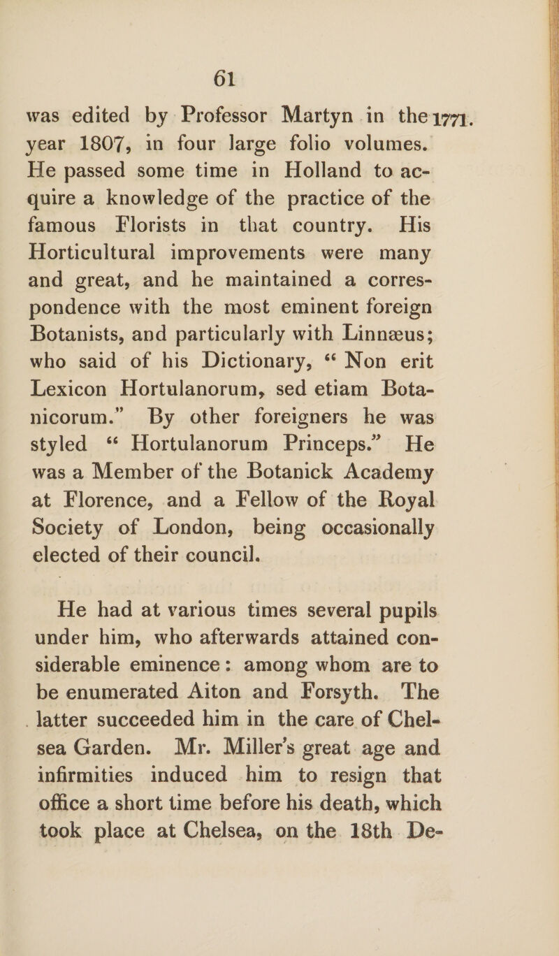 was edited by Professor Martyn in the 1771. year 1807, in four large folio volumes. He passed some time in Holland to ac¬ quire a knowledge of the practice of the famous Florists in that country. His Horticultural improvements were many and great, and he maintained a corres¬ pondence with the most eminent foreign Botanists, and particularly with Linnaeus; who said of his Dictionary, 44 Non erit Lexicon Hortulanorum, sed etiam Bota- nicorum.” By other foreigners he was styled 44 Hortulanorum Princeps. He was a Member of the Botanick Academy at Florence, and a Fellow of the Royal Society of London, being occasionally elected of their council. He had at various times several pupils under him, who afterwards attained con¬ siderable eminence : among whom are to be enumerated Aiton and Forsyth. The latter succeeded him in the care of Chel¬ sea Garden. Mr. Miller s great age and infirmities induced him to resign that office a short time before his death, which took place at Chelsea, on the 18th Be-