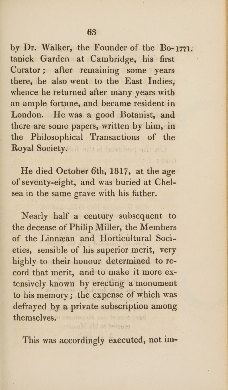 by Dr. Walker, the Founder of the Bo-1771, tanick Garden at Cambridge, his first Curator; after remaining some years there, he also went to the East Indies, whence he returned after many years with an ample fortune, and became resident in London. He was a good Botanist, and there are some papers, written by him, in the Philosophical Transactions of the Royal Society. He died October 6th, 1817? at the age of seventy-eight, and was buried at Chel¬ sea in the same grave with his father. Nearly half a century subsequent to the decease of Philip Miller, the Members of the Linnaean and Horticultural Soci¬ eties, sensible of his superior merit, very highly to their honour determined to re¬ cord that merit, and to make it more ex¬ tensively known by erecting a monument to his memory; the expense of which was defrayed by a private subscription among themselves. This was accordingly executed, not ira~