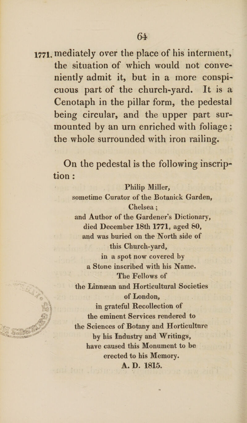 Ik t£? 1771. mediately over the place of his interment, the situation of which would not conve¬ niently admit it, but in a more conspi¬ cuous part of the church-yard. It is a Cenotaph in the pillar form, the pedestal being circular, and the upper part sur¬ mounted by an urn enriched with foliage; the whole surrounded with iron railing. On the pedestal is the following inscrip¬ tion : Philip Miller, sometime Curator of the Botanick Garden, Chelsea; and Author of the Gardener s Dictionary, died December 18th 1771, aged 80, and was buried on the North side of this Church-yard, in a spot now covered by a Stone inscribed with his Name. The Fellows of the Linnaean and Horticultural Societies of London, the Sciences of Botany and Horticulture by his Industry and Writings, have caused this Monument to be in grateful Recollection of the eminent Services rendered to erected to his Memory. A. D. 1815.