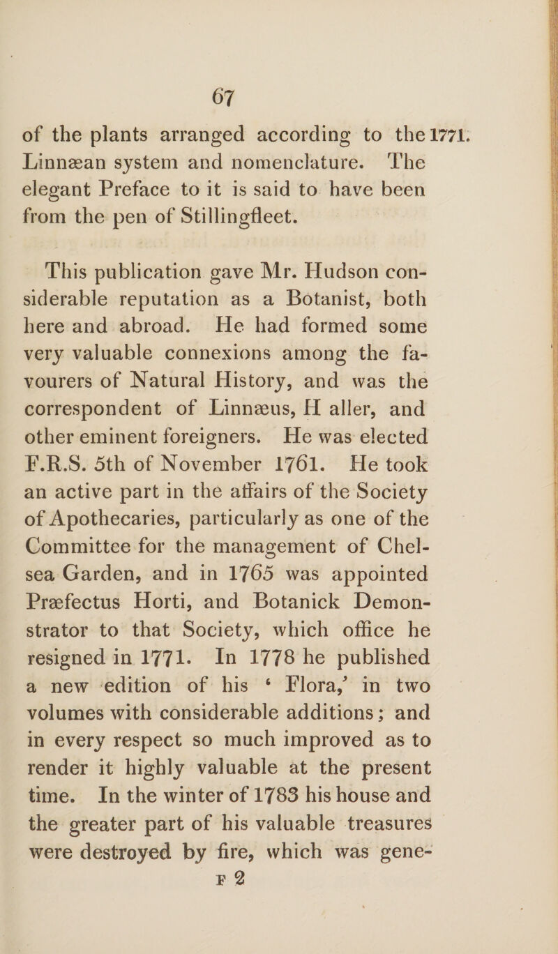 of the plants arranged according to the 1771* Linnaean system and nomenclature. The elegant Preface to it is said to have been from the pen of Stillingfleet. This publication gave Mr. Hudson con¬ siderable reputation as a Botanist, both here and abroad. He had formed some very valuable connexions among the fa¬ vourers of Natural History, and was the correspondent of Linnaeus, H aller, and other eminent foreigners. He was elected F.R.S. 5th of November 1761. He took an active part in the affairs of the Society of Apothecaries, particularly as one of the Committee for the management of Chel¬ sea Garden, and in 1765 was appointed Praefectus Horti, and Botanick Demon¬ strator to that Society, which office he resigned in 1771- In 1778 he published a new edition of his 6 Flora/ in two volumes with considerable additions; and in every respect so much improved as to render it highly valuable at the present time. In the winter of 1783 his house and the greater part of his valuable treasures were destroyed by fire, which was gene- f 2