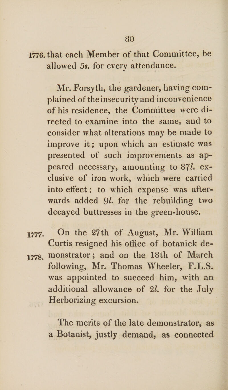 1776. that each Member of that Committee, be allowed 5s. for every attendance. Mr. Forsyth, the gardener, having com¬ plained of theinsecurity and inconvenience of his residence, the Committee were di¬ rected to examine into the same, and to consider what alterations may be made to improve it; upon which an estimate was presented of such improvements as ap¬ peared necessary, amounting to 87/. ex¬ clusive of iron work, which were carried into effect; to which expense was after¬ wards added 9/* for the rebuilding two decayed buttresses in the green-house. 1777. On the 2?th of August, Mr. William Curtis resigned his office of botanick de- 1778. monstrator; and on the 18th of March following, Mr. Thomas Wheeler, F.L.S. was appointed to succeed him, with an additional allowance of 21. for the July Herborizing excursion. The merits of the late demonstrator, as a Botanist, justly demand, as connected