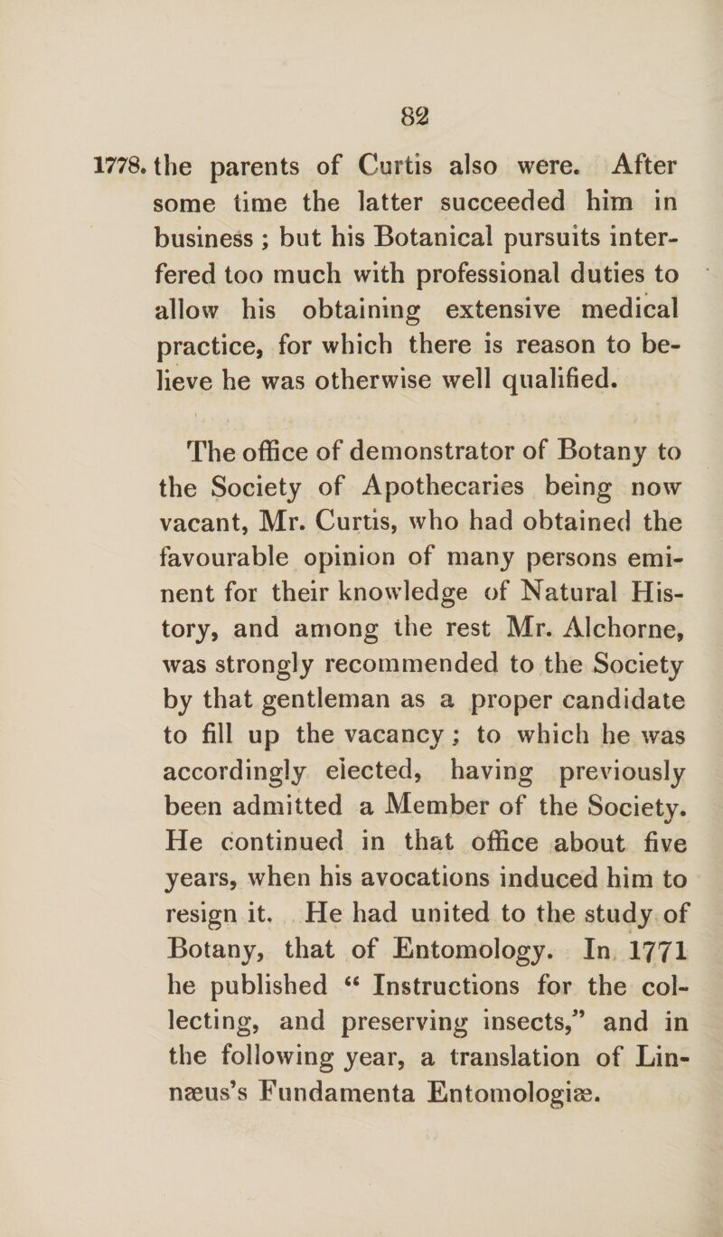 1778. the parents of Curtis also were. After some time the latter succeeded him in business ; but his Botanical pursuits inter¬ fered too much with professional duties to allow his obtaining extensive medical practice, for which there is reason to be¬ lieve he was otherwise well qualified. \ » : - • * ■; ^ The office of demonstrator of Botany to the Society of Apothecaries being now vacant, Mr. Curtis, who had obtained the favourable opinion of many persons emi¬ nent for their knowledge of Natural His¬ tory, and among the rest Mr. Alchorne, was strongly recommended to the Society by that gentleman as a proper candidate to fill up the vacancy ; to which he was accordingly elected, having previously been admitted a Member of the Societv. a/ He continued in that office about five years, when his avocations induced him to resign it. He had united to the study of Botany, that of Entomology. In 1771 he published u Instructions for the col¬ lecting, and preserving insects/’ and in the following year, a translation of Lin¬ naeus’s Fundamenta Entomologiae.