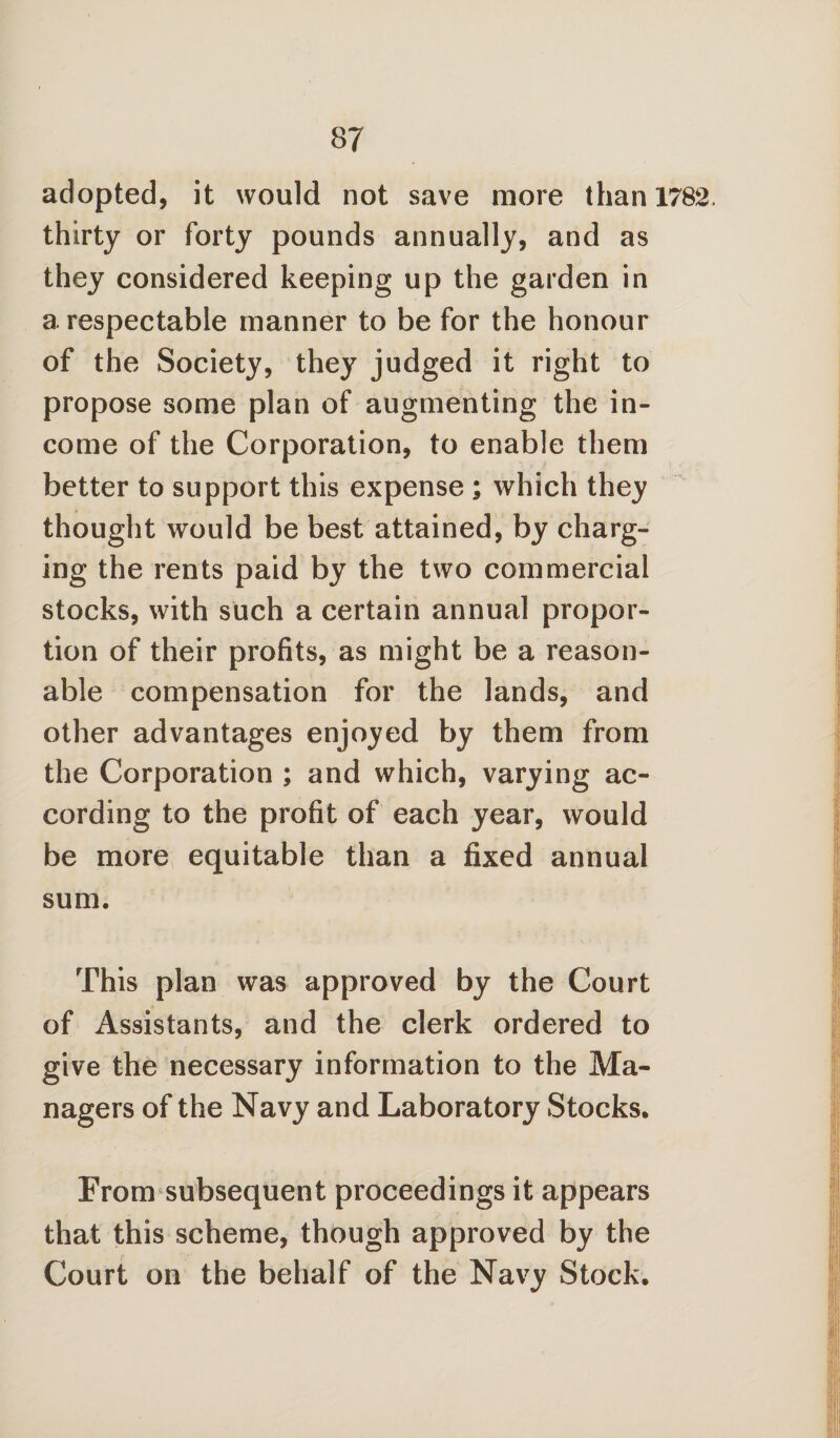 adopted, it would not save more than 1782, thirty or forty pounds annually, and as they considered keeping up the garden in a respectable manner to be for the honour of the Society, they judged it right to propose some plan of augmenting the in¬ come of the Corporation, to enable them better to support this expense ; which they thought would be best attained, by charg¬ ing the rents paid by the two commercial stocks, with such a certain annual propor¬ tion of their profits, as might be a reason¬ able compensation for the lands, and other advantages enjoyed by them from the Corporation ; and which, varying ac¬ cording to the profit of each year, would be more equitable than a fixed annual sum. This plan was approved by the Court of Assistants, and the clerk ordered to give the necessary information to the Ma¬ nagers of the Navy and Laboratory Stocks. From subsequent proceedings it appears that this scheme, though approved by the Court on the behalf of the Navy Stock.