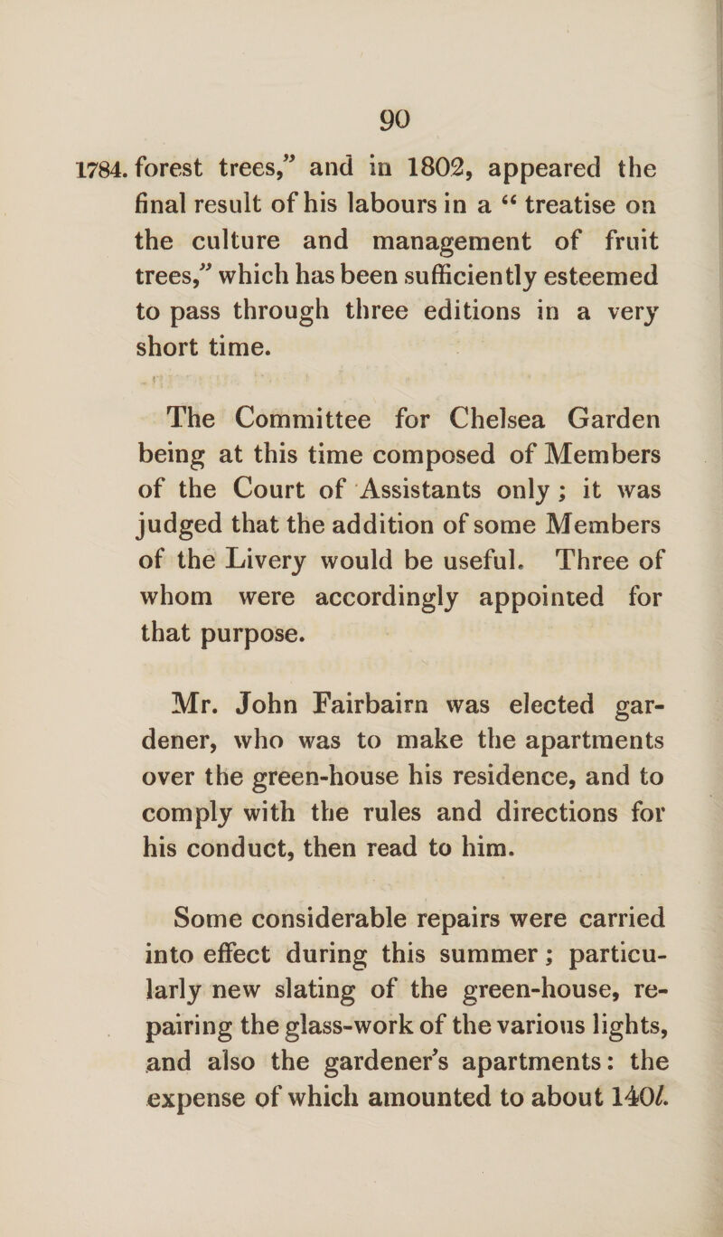 1784. forest trees,” and in 1802, appeared the final result of his labours in a “ treatise on the culture and management of fruit trees,” which has been sufficiently esteemed to pass through three editions in a very short time. l' •*’ ■ ;• •;; . The Committee for Chelsea Garden being at this time composed of Members of the Court of Assistants only ; it was judged that the addition of some Members of the Livery would be useful. Three of whom were accordingly appointed for that purpose. Mr. John Fairbairn was elected gar¬ dener, who was to make the apartments over the green-house his residence, and to comply with the rules and directions for his conduct, then read to him. Some considerable repairs were carried into effect during this summer; particu¬ larly new slating of the green-house, re¬ pairing the glass-work of the various lights, and also the gardeners apartments: the expense of which amounted to about 140/.