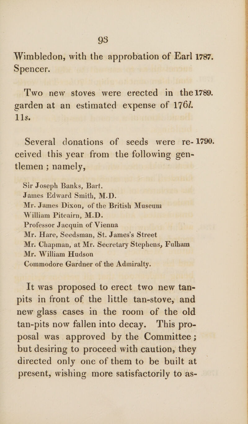 Wimbledon, with the approbation of Earl 1787. Spencer. Two new stoves were erected in the 1789. garden at an estimated expense of 176/. 11s. Several donations of seeds were re-1790. ceived this year from the following gen¬ tlemen ; namely, Sir Joseph Banks, Bart. James Edward Smith, M.D. Mr. James Dixon, of the British Museum William Pitcairn, M.D. Professor Jaequin of Vienna Mr. Hare, Seedsman, St. James’s Street Mr. Chapman, at Mr. Secretary Stephens, Fulham Mr. William Hudson Commodore Gardner of the Admiralty. It was proposed to erect two new tan- pits in front of the little tan-stove, and new glass cases in the room of the old tan-pits now fallen into decay. This pro¬ posal was approved by the Committee; but desiring to proceed with caution, they directed only one of them to be built at present, wishing more satisfactorily to as-