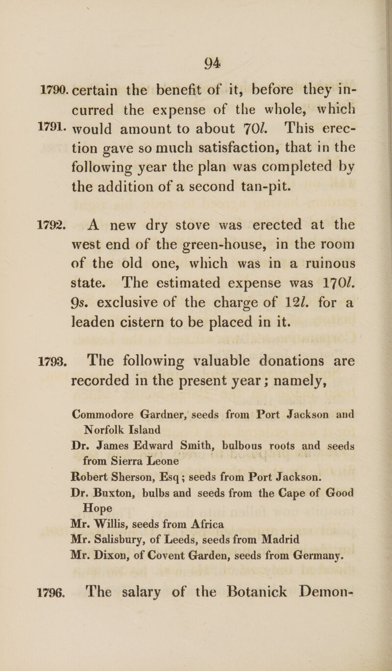 1790. certain the benefit of it, before they in¬ curred the expense of the whole, which 1791. would amount to about 70/. This erec¬ tion gave so much satisfaction, that in the following year the plan was completed by the addition of a second tan-pit. 1792. A new dry stove was erected at the west end of the green-house, in the room of the old one, which was in a ruinous state. The estimated expense was 170/. 95. exclusive of the charge of 12/. for a leaden cistern to be placed in it. 1793. The following valuable donations are recorded in the present year; namely, Commodore Gardner, seeds from Port Jackson and Norfolk Island Dr. James Edward Smith, bulbous roots and seeds from Sierra Leone Robert Sherson, Esq; seeds from Port Jackson. Dr. Buxton, bulbs and seeds from the Cape of Good Hope Mr. Willis, seeds from Africa Mr. Salisbury, of Leeds, seeds from Madrid Mr. Dixon, of Covent Garden, seeds from Germany. 1796. The salary of the Botanick Demon-