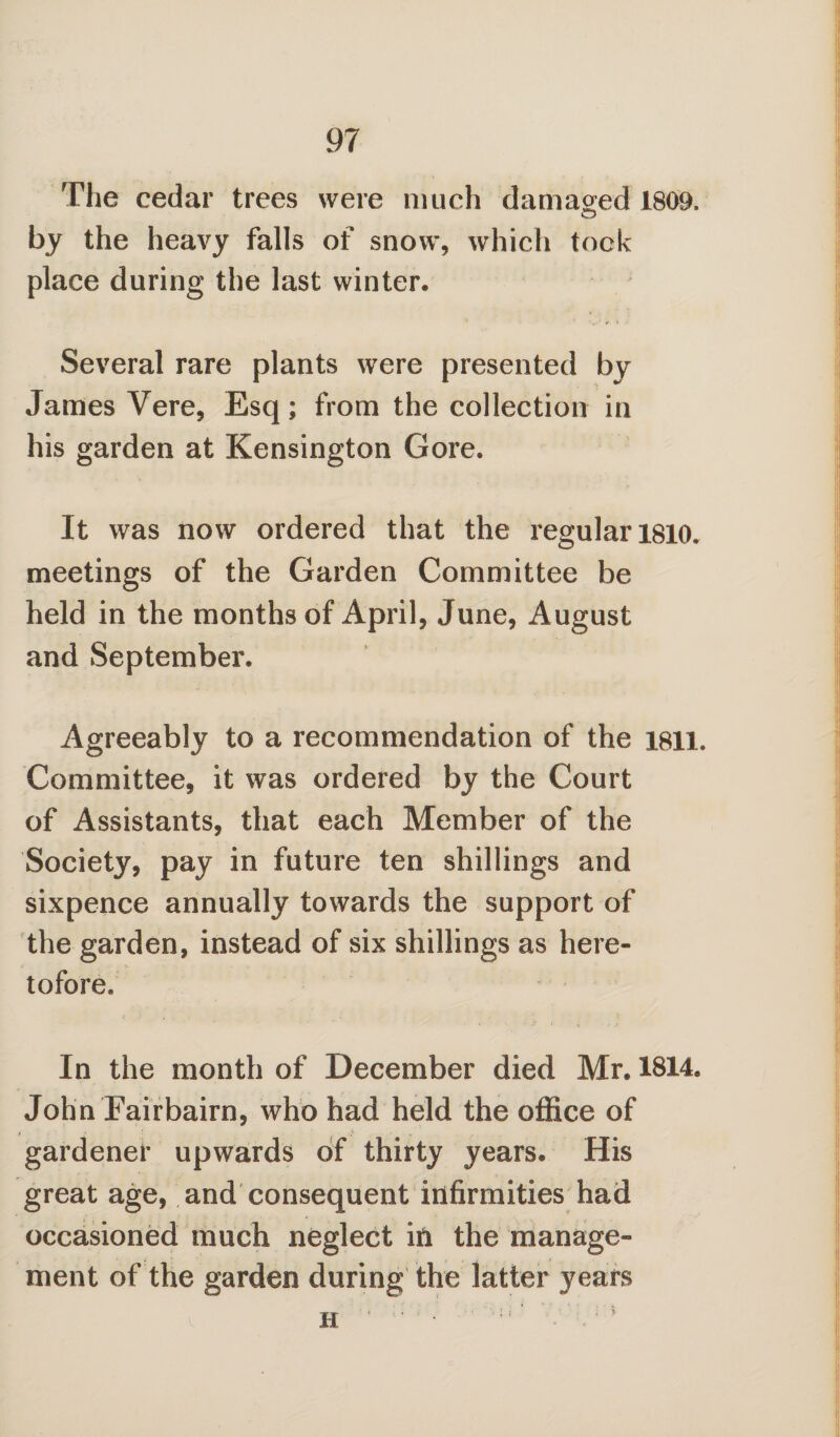 The cedar trees were much damaged 1809. by the heavy falls of snow, which took place during the last winter. Several rare plants were presented by James Vere, Esq; from the collection in his garden at Kensington Gore. It was now ordered that the regular 1810. meetings of the Garden Committee be held in the months of April, June, August and September. Agreeably to a recommendation of the 1811. Committee, it was ordered by the Court of Assistants, that each Member of the Society, pay in future ten shillings and sixpence annually towards the support of the garden, instead of six shillings as here¬ tofore. In the month of December died Mr. 1814. John Fairbairn, who had held the office of gardener upwards of thirty years. His great age, and consequent infirmities had occasioned much neglect in the manage¬ ment of the garden during the latter years