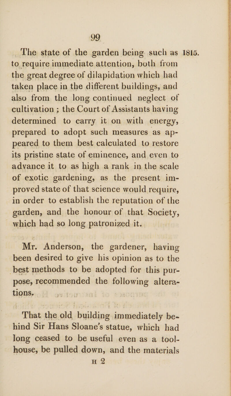 The state of the garden being such as 1815. to require immediate attention, both from the great degree of dilapidation which had taken place in the different buildings, and also from the long continued neglect of cultivation ; the Court of Assistants having- determined to carry it on with energy, prepared to adopt such measures as ap¬ peared to them best calculated to restore its pristine state of eminence, and even to advance it to as high a rank in the scale of exotic gardening, as the present im¬ proved state of that science would require, in order to establish the reputation of the garden, and the honour of that Society, which had so long patronized it. Mr. Anderson, the gardener, having been desired to give his opinion as to the best methods to be adopted for this pur¬ pose, recommended the following altera¬ tions* * That the old building immediately be¬ hind Sir Hans Sloane’s statue, which had long ceased to be useful even as a tool- house, be pulled down, and the materials h 2