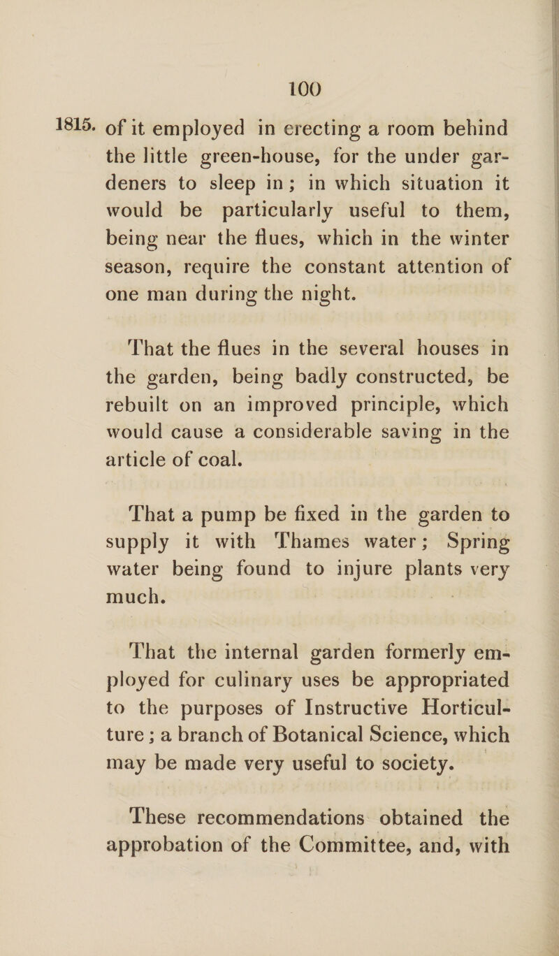 1815. of it employed in erecting a room behind the little green-house, for the under gar¬ deners to sleep in ; in which situation it would be particularly useful to them, being near the flues, which in the winter season, require the constant attention of one man during the night. That the flues in the several houses in the garden, being badly constructed, be rebuilt on an improved principle, which would cause a considerable saving in the article of coal. That a pump be fixed in the garden to supply it with Thames water; Spring water being found to injure plants very much. That the internal garden formerly em¬ ployed for culinary uses be appropriated to the purposes of Instructive Horticul¬ ture ; a branch of Botanical Science, which may be made very useful to society. These recommendations obtained the approbation of the Committee, and, with