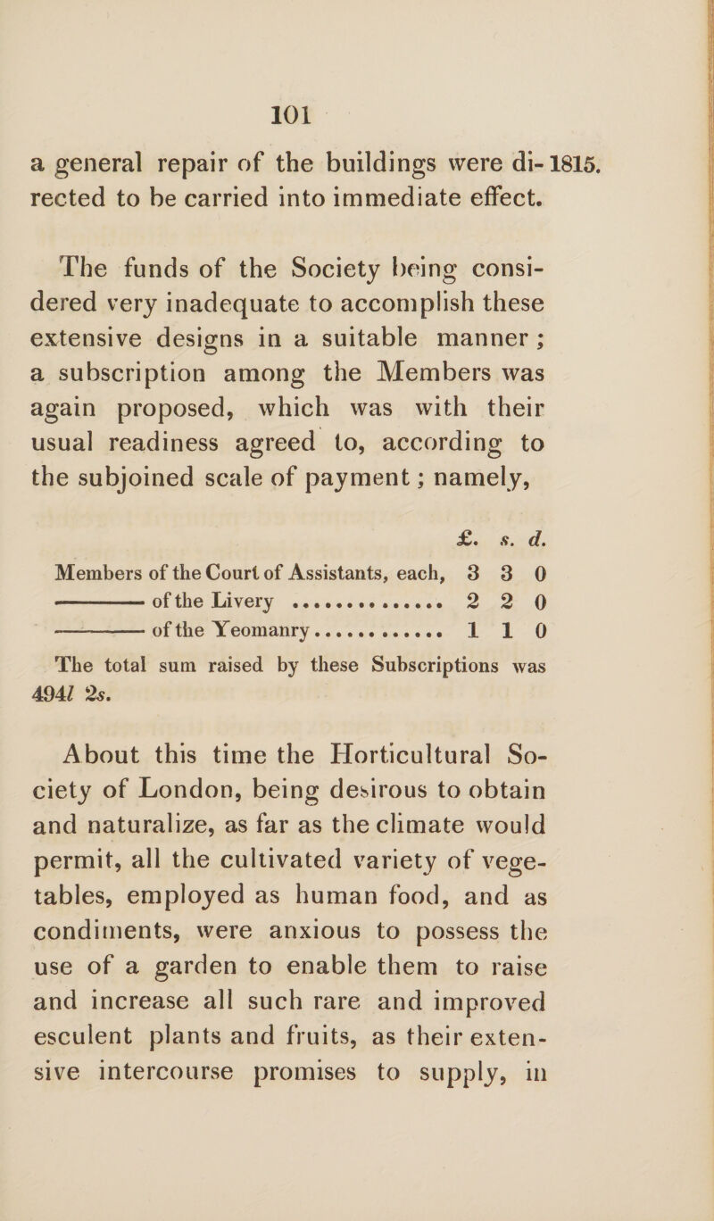 a general repair of the buildings were di-1815. rected to be carried into immediate effect. The funds of the Society being consi¬ dered very inadequate to accomplish these extensive designs in a suitable manner ; a subscription among the Members was again proposed, which was with their usual readiness agreed to, according to the subjoined scale of payment; namely, d. Members of the Court of Assistants, each, 3 3 0 of the Livery .. 2 2 0 of the Yeomanry. 1 1 0 The total sum raised by these Subscriptions was 4941 2s. About this time the Horticultural So¬ ciety of London, being desirous to obtain and naturalize, as far as the climate would permit, all the cultivated variety of vege¬ tables, employed as human food, and as condiments, were anxious to possess the use of a garden to enable them to raise and increase all such rare and improved esculent plants and fruits, as their exten¬ sive intercourse promises to supply, in