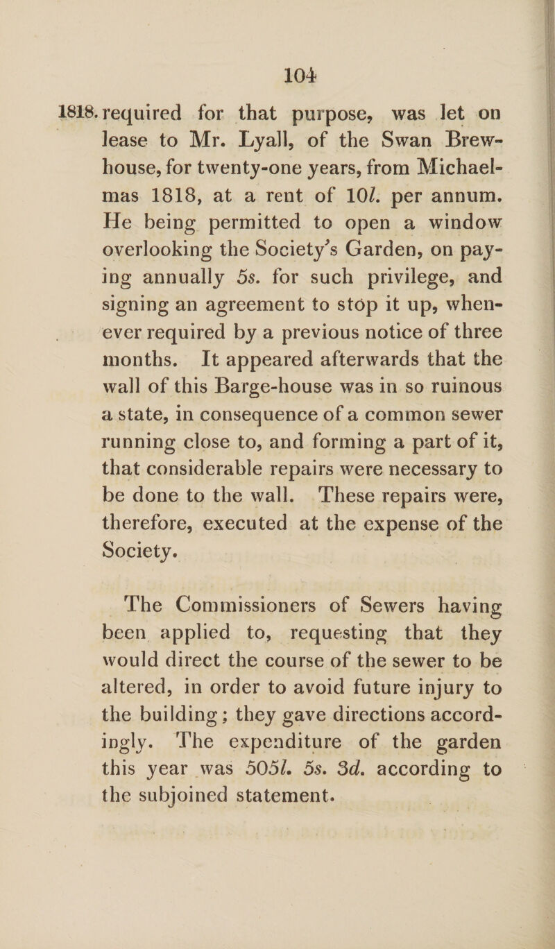 • required for that purpose, was let on lease to Mr. Lyall, of the Swan Brew- house, for twenty-one years, from Michael¬ mas 1818, at a rent of 10/. per annum. He being permitted to open a window overlooking the Society^ Garden, on pay¬ ing annually 5s. for such privilege, and signing an agreement to stop it up, when¬ ever required by a previous notice of three months. It appeared afterwards that the wall of this Barge-house was in so ruinous a state, in consequence of a common sewer running close to, and forming a part of it, that considerable repairs were necessary to be done to the wall. These repairs were, therefore, executed at the expense of the Society. The Commissioners of Sewers having been applied to, requesting that they would direct the course of the sewer to be altered, in order to avoid future injury to the building; they gave directions accord- ingly. The expenditure of the garden this year was 505/. 5s. 3d. according to the subjoined statement.