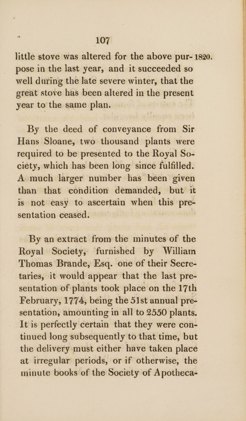 little stove was altered for the above pur-1820. pose in the last year, and it succeeded so well during the late severe winter, that the great stove has been altered in the present year to the same plan. V * By the deed of conveyance from Sir Hans Sloane, two thousand plants were required to be presented to the Royal So¬ ciety, which has been long since fulfilled. A much larger number has been given than that condition demanded, but it is not easy to ascertain when this pre¬ sentation ceased. By an extract from the minutes of the Royal Society, furnished by William Thomas Brande, Esq. one of their Secre¬ taries, it would appear that the last pre- sentation of plants took place on the 17th February, 1774, being the 51st annual pre¬ sentation, amounting in all to 2550 plants. It is perfectly certain that they were con¬ tinued long subsequently to that time, but the delivery must either have taken place at irregular periods, or if otherwise, the minute books of the Society of Apotheca-