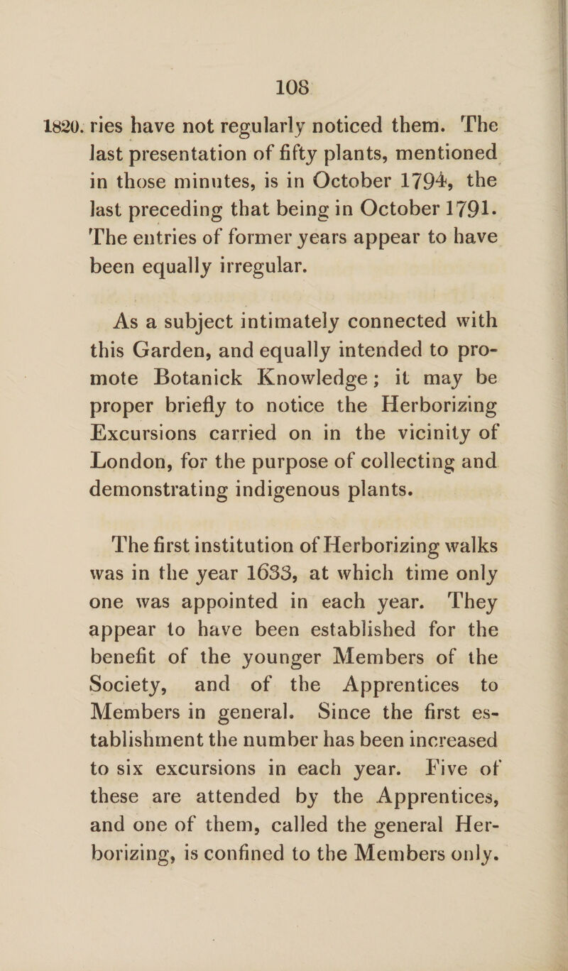 1820. ries have not regularly noticed them. The last presentation of fifty plants, mentioned in those minutes, is in October 1794s the last preceding that being in October 1791- The entries of former years appear to have been equally irregular. As a subject intimately connected with this Garden, and equally intended to pro¬ mote Botanick Knowledge; it may be proper briefly to notice the Herborizing Excursions carried on in the vicinity of London, for the purpose of collecting and demonstrating indigenous plants. The first institution of Herborizing walks was in the year 1633, at which time only one was appointed in each year. They appear to have been established for the benefit of the younger Members of the Society, and of the Apprentices to Members in general. Since the first es¬ tablishment the number has been increased to six excursions in each year. Five of these are attended by the Apprentices, and one of them, called the general Her¬ borizing, is confined to the Members only.