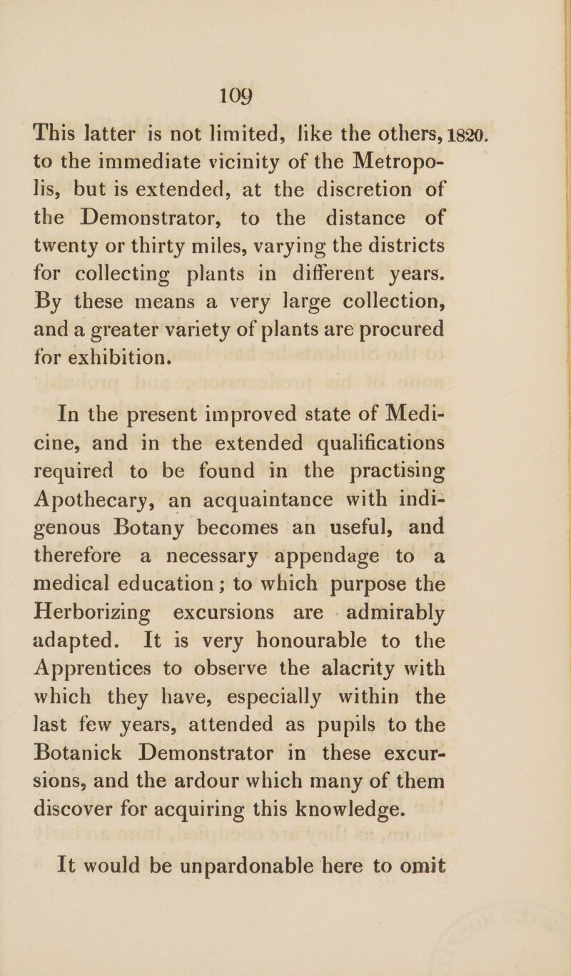 This latter is not limited, like the others, 1820, to the immediate vicinity of the Metropo¬ lis, but is extended, at the discretion of the Demonstrator, to the distance of twenty or thirty miles, varying the districts for collecting plants in different years. By these means a very large collection, and a greater variety of plants are procured for exhibition. In the present improved state of Medi¬ cine, and in the extended qualifications required to be found in the practising Apothecary, an acquaintance with indi¬ genous Botany becomes an useful, and therefore a necessary appendage to a medical education; to which purpose the Herborizing excursions are admirably adapted. It is very honourable to the Apprentices to observe the alacrity with which they have, especially within the last few years, attended as pupils to the Botanick Demonstrator in these excur¬ sions, and the ardour which many of them discover for acquiring this knowledge. It would be unpardonable here to omit