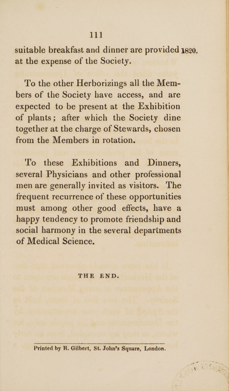 suitable breakfast and dinner are provided 1820. at the expense of the Society. To the other Herborizings all the Mem¬ bers of the Society have access, and are expected to be present at the Exhibition of plants; after which the Society dine together at the charge of Stewards, chosen from the Members in rotation. To these Exhibitions and Dinners, several Physicians and other professional men are generally invited as visitors. The frequent recurrence of these opportunities must among other good effects, have a happy tendency to promote friendship and social harmony in the several departments of Medical Science. THE END. Printed by It. Gilbert, St. John’s Square, London.