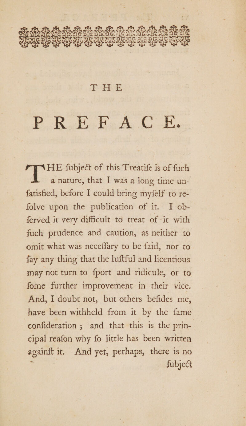 THE PREFACE. HE fubjed of this Treatife is of fuch A a nature, that I was a long time un- fatisfied, before I could bring myfelf to re- folve upon the publication of it. I ob~ ferved it very difficult to treat of it with fuch prudence and caution, as neither to omit what was neceffiary to be faid, nor to fay any thing that the luftful and licentious may not turn to fport and ridicule, or to fome further improvement in their vice. And, I doubt not, but others befides me, have been withheld from it by the fame confideration ; and that this is the prin¬ cipal reafon why fo little has been written againft it. And yet, perhaps, there is no