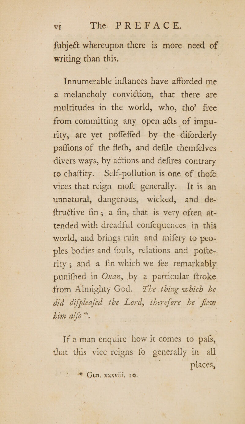 fubjed whereupon there is more need of writing than this. Innumerable inftances have afforded me a melancholy convidion, that there are multitudes in the world, who, tho5 free from committing any open ads of impu¬ rity, are yet pofifefifed by the diforderly paffions of the flefh, and defile themfelves divers ways, by adions and defires contrary to chaftity. Self-pollution is one of thofe vices that reign moft generally. It is an unnatural, dangerous, wicked, and de~ ftrudive fin •, a fm, that is very often at¬ tended with dreadful confequences in this world, and brings ruin and mifery to peo¬ ples bodies and fouls, relations and pofte- rity j and a fin which we fee remarkably punifhed in Onan^ by a particular flroke from Almighty God. The thing which he did difpleafed the Lord, therefore he flew him alfo *. If a man enquire how it comes to pafs, that this vice reigns fo generally in all places* * Gen, xxxviii, to.