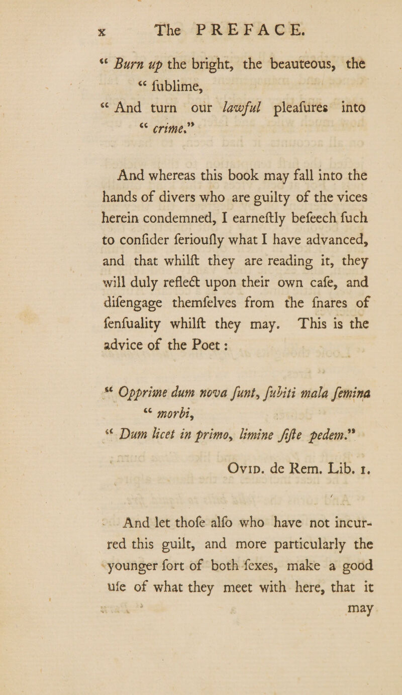 <c Burn up the bright, the beauteous, the “ fublime. And turn our lawful pleafures into “ crime” And whereas this book may fall into the hands of divers who are guilty of the vices herein condemned, I earneftly befeech fuch to confider ferioufly what I have advanced, and that whilft they are reading it, they will duly refledt upon their own cafe, and difengage themfelves from the fnares of fenfuality whilft they may. This is the advice of the Poet: u Opprime dum nova funt, fuliti mala femina morbi, sc Bum licet in primo, limine fifte pedem” Ovid, de Rem. Lib. i. And let thofe alfo who have not incur¬ red this guilt, and more particularly the younger fort of both fexes, make a good ufe of what they meet with here, that it v J may