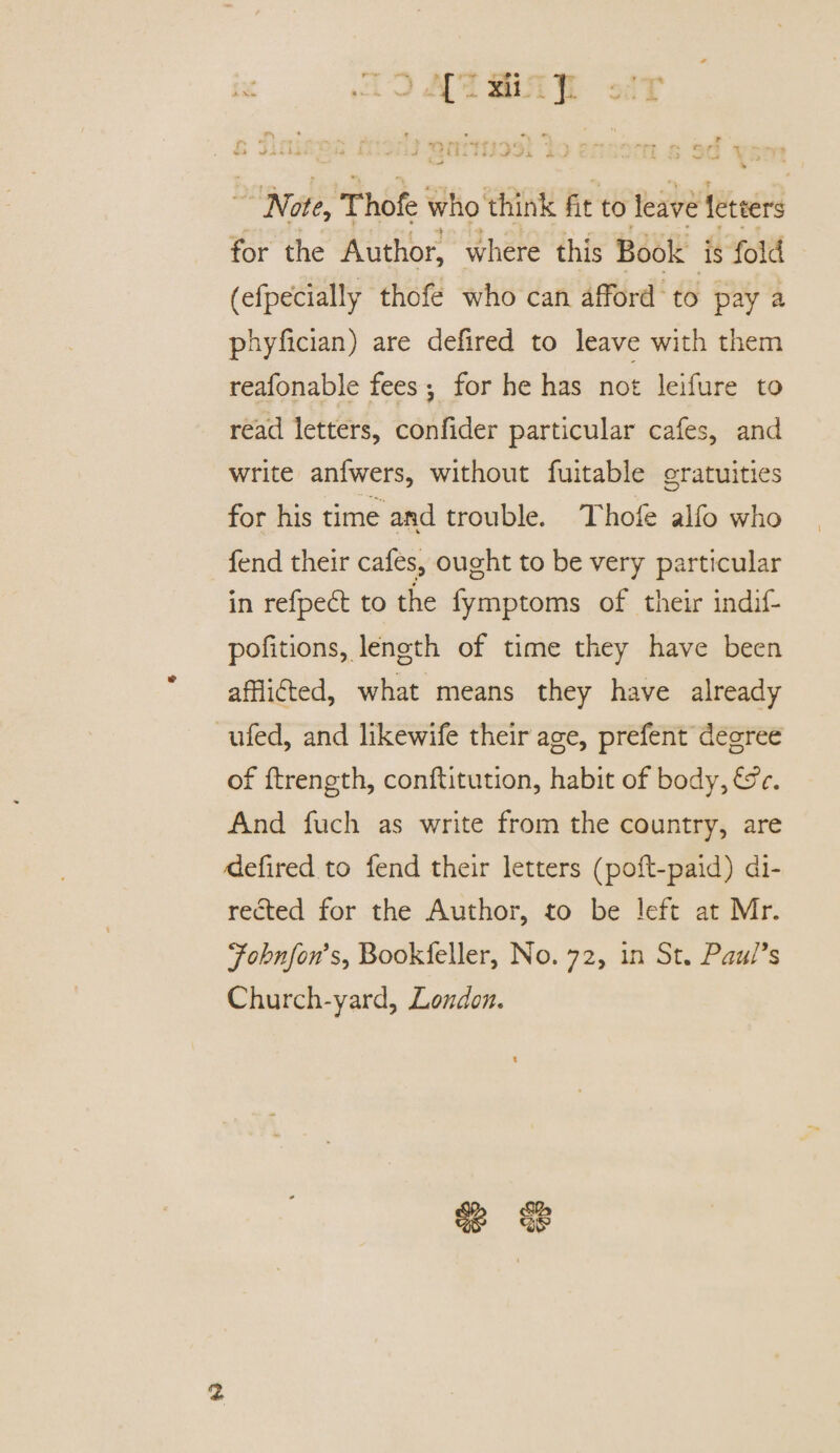 ki •- ■■ j ’ 'tl. I iJ J'jx J- ; • £ 'J ’ , f • • 4 , , ■ - ' ' ‘ Note, Thofe who think fit to leave letters  { \ » ' . ' * for the Author, where this Book is fold (efpecially thofe who can afford to pay a phyfician) are defired to leave with them reafonable fees *, for he has not leifure to read letters, confider particular cafes, and write anfwers, without fuitable gratuities for his time and trouble. Thofe alfo who ■ V fend their cafes, ought to be very particular in refpedt to the fymptoms of their indif- pofitions, length of time they have been afflicted, what means they have already ufed, and likewife their age, prefent degree of ftrength, conftitution, habit of body, &c. And fuch as write from the country, are defired to fend their letters (port-paid) di¬ rected for the Author, to be left at Mr. Johnforts, Bookfeller, No. 72, in St. Paul's Church-yard, London. 2