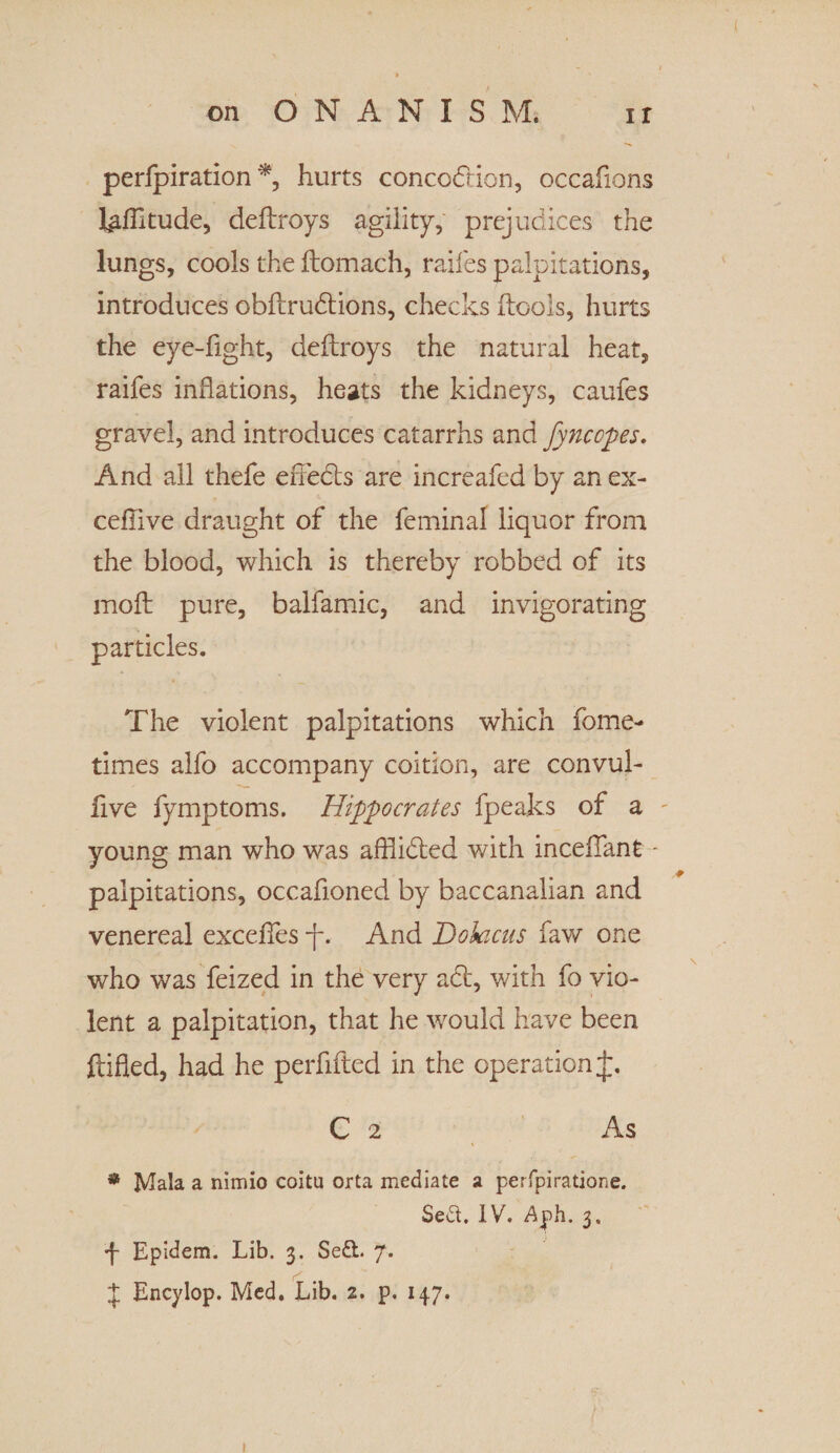 perfpiration *, hurts concodion, occafions I^IIitude, deftroys agility, prejudices the lungs, cools the ftomach, raifes palpitations, introduces obftrudions, checks (tools, hurts the eye-fight, deftroys the natural heat, raifes inflations, heats the kidneys, caufes gravel, and introduces catarrhs and fyncopes. And all thefe eiTeds are increafed by anex- ceflive draught of the feminal liquor from the blood, which is thereby robbed of its moft pure, balfamic, and invigorating particles. The violent palpitations which fome- times alfo accompany coition, are convul- five fymptoms. Hippocrates fpeaks of a young man who was afflided with incelfant - palpitations, occafioned by baccanalian and venereal exceffes -f. And Dokicas faw one who was feized in the very ad, with fo vio¬ lent a palpitation, that he would have been (tided, had he perfifted in the operation C 2 As * Mala a nimio coitu orta mediate a perfpiratione. Se&. IV. Ajph. 3. ■f Epidem. Lib. 3. Se£t. 7. £ Encylop. Med. Lib. 2. p. 147. »