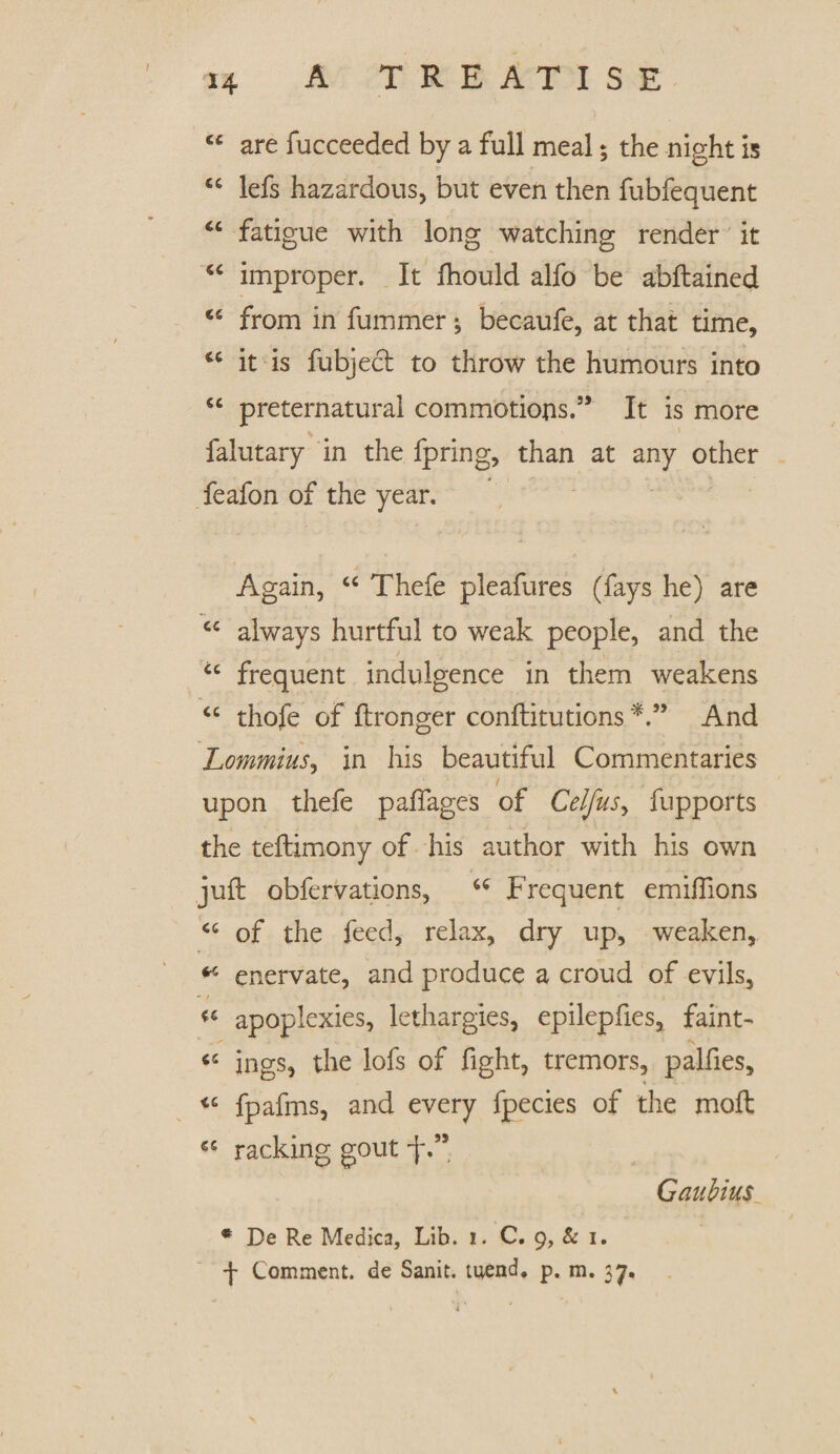 are fucceeded by a full meal; the night is “ lefs hazardous, but even then fubfequent ic fatigue with long watching render it “ improper. It fhould alfo be abftained cs from in fummer; beoaufe, at that time, u it is fubject to throw the humours into cc preternatural commotions.55 It is more falutary in the fpring, than at any other feafon of the year. Again, “ Thefe pleafures (fays he) are cc always hurtful to weak people, and the u frequent indulgence in them weakens “ thofe of ftronger conftitutions And Lommius, in his beautiful Commentaries upon thefe paftages of Celfus, fupports the teftimony of his author with his own juft obfervations, “ Frequent emifiions <c of the feed, relax, dry up, weaken, * enervate, and produce a croud of evils, apoplexies, lethargies, epilepfies, faint- * „* . .... ' ■ v ings, the lofs of fight, tremors, palfies, <c fpafrns, and every fpecies of the moft racking gout -j\5* Gaubius * De Re Medica, Lib. 1. C. 9, & 1. •J- Comment, de Sanit. mend* p. m. 37.