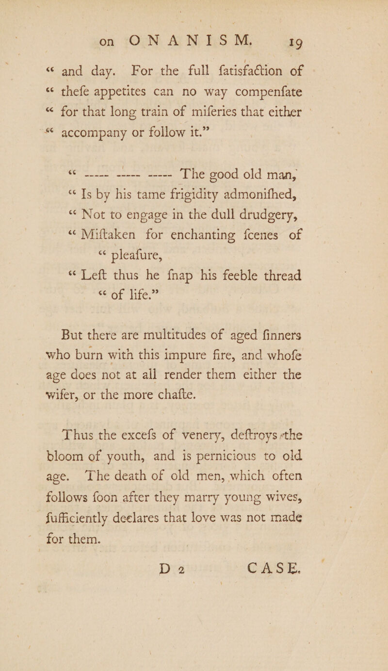 “ and day. For the full fatisfadtion of “ thefe appetites can no way compenfate “ for that long train of miferies that either “ accompany or follow it.” “ - - - The good old man* £C Is by his tame frigidity admonifhed, cc Not to engage in the dull drudgery, “ Miftaken for enchanting fcenes of “ pleafure, “ Left thus he fnap his feeble thread “ of life.” But there are multitudes of aged Tinners who burn with this impure fire, and whofe age does not at ail render them either the wifer, or the more chafte. Thus the excefs of venery, deftroysrthe bloom of youth, and is pernicious to old age. The death of old men, which often follows Toon after they marry young wives, fufficiently declares that love was not made for them. D 2 CASE.